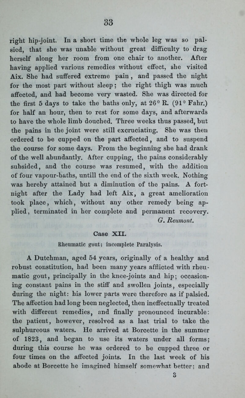 right hip-joint. In a short time the whole leg was so pal- sied, that she was unable without great difficulty to drag herself along her room from one chair to another. After having applied various remedies without effect, she visited Aix. She had suffered extreme pain , and passed the night for the most part without sleep; the right thigh was much affected, and had become very wasted. She was directed for the first 5 days to take the baths only, at 26° R. (91° Fahr.) for half an hour, then to rest for some days, and afterwards to have the whole limb douched. Three weeks thus passed, but the pains in the joint were still excruciating. She was then ordered to be cupped on the part affected, and to suspend the course for some days. From the beginning she had drank of the well abundantly. After cupping, the pains considerably subsided, and the course was resumed, with the addition of four vapour-baths, untill the end of the sixth week. Nothing was hereby attained but a diminution of the pains. A fort- night after the Lady had left Aix, a great amelioration took place, which, without any other remedy being ap- plied, terminated in her complete and permanent recovery. G. Reumont. Case XII. Rheumatic gout; incomplete Paralysis. A Dutchman, aged 54 years, originally of a healthy and robust constitution, had been many years afflicted with rheu' matic gout, principally in the knee-joints and hip; occasion- ing constant pains in the stiff and swollen joints, especially during the night: his lower parts were therefore as if palsied. The affection had long been neglected, then ineffectually treated with different remedies, and finally pronounced incurable: the patient, however, resolved as a last trial to take the sulphureous waters. He arrived at Borcette in the summer of 1823, and began to use its waters under all forms; during this course he was ordered to be cupped three or four times on the affected joints. In the last week of his abode at Borcette he imagined himself somewhat better; and 3