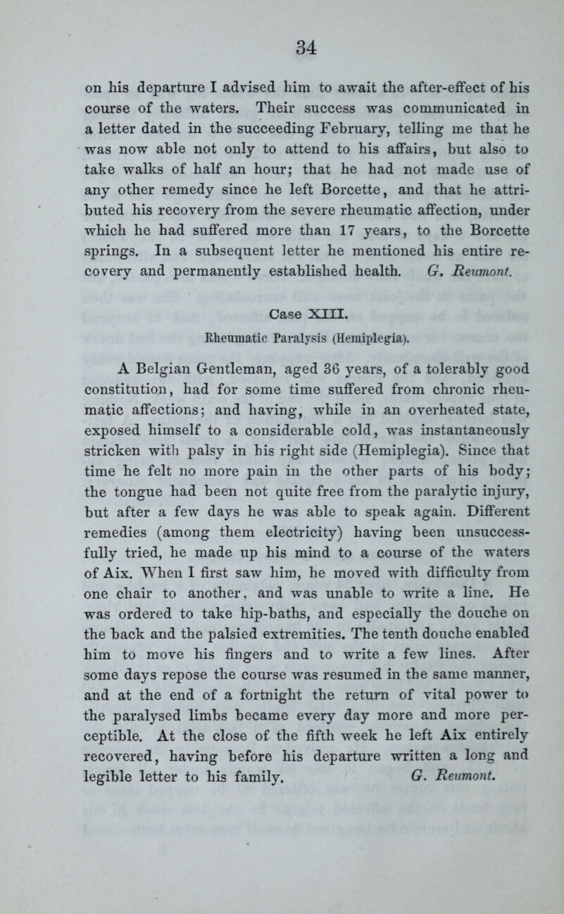 on his departure I advised him to await the after-effect of his course of the waters. Their success was communicated in a letter dated in the succeeding February, telling me that he was now able not only to attend to his affairs, but also to take walks of half an hour; that he had not made use of any other remedy since he left Borcette, and that he attri- buted his recovery from the severe rheumatic affection, under which he had suffered more than 17 years, to the Borcette springs. In a subsequent letter he mentioned his entire re- covery and permanently established health. G. Reumont. Case XIII. Rheumatic Paralysis (Hemiplegia). A Belgian Gentleman, aged 36 years, of a tolerably good constitution, had for some time suffered from chronic rheu- matic affections; and having, while in an overheated state, exposed himself to a considerable cold, was instantaneously stricken with palsy in his right side (Hemiplegia). Since that time he felt no more pain in the other parts of his body; the tongue had been not quite free from the paralytic injury, but after a few days he was able to speak again. Different remedies (among them electricity) having been unsuccess- fully tried, he made up his mind to a course of the waters of Aix. When I first saw him, he moved with difficulty from one chair to another, and was unable to write a line. He was ordered to take hip-baths, and especially the douche on the back and the palsied extremities. The tenth douche enabled him to move his fingers and to write a few lines. After some days repose the course was resumed in the same manner, and at the end of a fortnight the return of vital power to the paralysed limbs became every day more and more per- ceptible. At the close of the fifth week he left Aix entirely recovered, having before his departure written a long and legible letter to his family. G. Reumont.