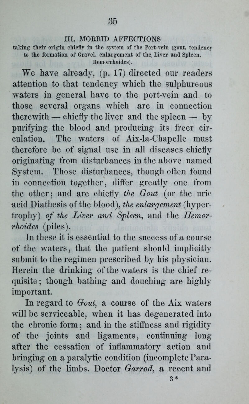 III. MORBID AFFECTIONS taking- their origin chiefly in the system of the Port-vein (gout, tendency to the formation of Gravel, enlargement of the. Liver and Spleen, Hemorrhoides). We have already, (p. 17) directed our readers attention to that tendency which the sulphureous waters in general have to the port-vein and to those several organs which are in connection therewith — chiefly the liver and the spleen — by purifying the blood and producing its freer cir- culation. The waters of Aix-la-Chapelle must therefore be of signal use in all diseases chiefly originating from disturbances in the above named System. Those disturbances, though often found in connection together, differ greatly one from the other; and are chiefly the Gout (or the uric acid Diathesis of the blood), the enlargement (hyper- trophy) of the Liver and Spleen, and the Hemor- rhoides (piles). In these it is essential to the success of a course of the waters, that the patient should implicitly submit to the regimen prescribed by his physician. Herein the drinking of the waters is the chief re- quisite; though bathing and douching are highly important. In regard to Gout, a course of the Aix waters will be serviceable, when it has degenerated into the chronic form; and in the stiffness and rigidity of the joints and ligaments, continuing long after the cessation of inflammatory action and bringing on a paralytic condition (incomplete Para- lysis) of the limbs. Doctor Garrod7 a recent and 3*