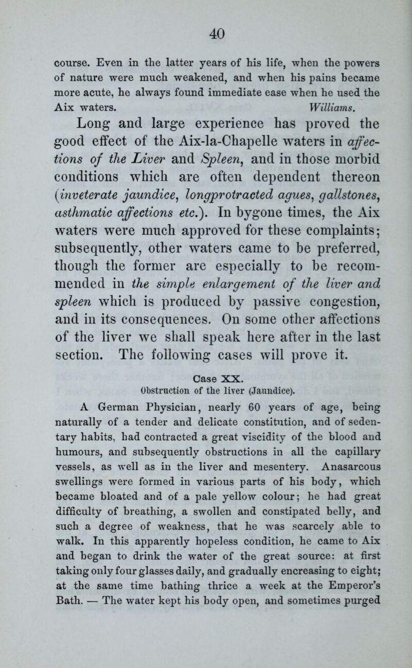 course. Even in the latter years of his life, when the powers of nature were much weakened, and when his pains became more acute, he always found immediate ease when he used the Aix waters. Williams. Long and large experience has proved the good effect of the Aix-la-Chapelle waters in affec- tions of the Liver and Spleen, and in those morbid conditions which are often dependent thereon (inveterate jaundice, longprotracted agues, gallstones, asthmatic affections etc.). In bygone times, the Aix waters were much approved for these complaints; subsequently, other waters came to be preferred, though the former are especially to be recom- mended in the simple enlargement of the liver and spleen which is produced by passive congestion, and in its consequences. On some other affections of the liver we shall speak here after in the last section. The following cases will prove it. Case XX. Obstruction of the liver (Jaundice). A German Physician, nearly 60 years of age, being naturally of a tender and delicate constitution, and of seden- tary habits, had contracted a great viscidity of the blood and humours, and subsequently obstructions in all the capillary vessels, as well as in the liver and mesentery. Anasarcous swellings were formed in various parts of his body, which became bloated and of a pale yellow colour; he had great difficulty of breathing, a swollen and constipated belly, and such a degree of weakness, that he was scarcely able to walk. In this apparently hopeless condition, he came to Aix and began to drink the water of the great source: at first taking only four glasses daily, and gradually encreasing to eight; at the same time bathing thrice a week at the Emperor’s Bath. — The water kept his body open, and sometimes purged