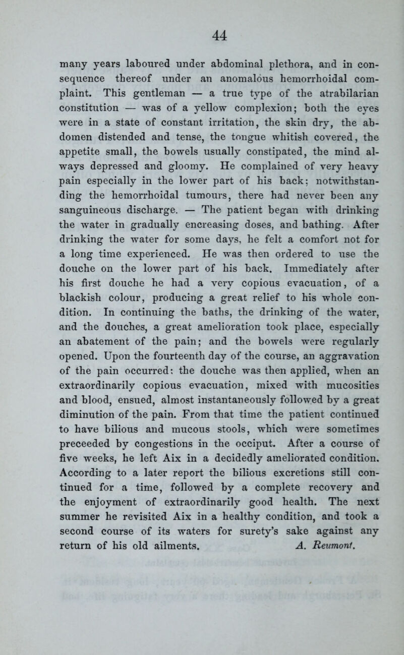 many years laboured under abdominal plethora, and in con- sequence thereof under an anomalous hemorrhoidal com- plaint. This gentleman — a true type of the atrabilarian constitution — was of a yellow complexion; both the eyes were in a state of constant irritation, the skin dry, the ab- domen distended and tense, the tongue whitish covered, the appetite small, the bowels usually constipated, the mind al- ways depressed and gloomy. He complained of very heavy pain especially in the lower part of his back: notwithstan- ding the hemorrhoidal tumours, there had never been any sanguineous discharge. — The patient began with drinking the water in gradually encreasing doses, and bathing. After drinking the water for some days, he felt a comfort not for a long time experienced. He was then ordered to use the douche on the lower part of his back. Immediately after his first douche he had a very copious evacuation, of a blackish colour, producing a great relief to his whole con- dition. In continuing the baths, the drinking of the water, and the douches, a great amelioration took place, especially an abatement of the pain; and the bowels were regularly opened. Upon the fourteenth day of the course, an aggravation of the pain occurred: the douche was then applied, when an extraordinarily copious evacuation, mixed with mucosities and blood, ensued, almost instantaneously followed by a great diminution of the pain. From that time the patient continued to have bilious and mucous stools, which were sometimes preceeded by congestions in the occiput. After a course of five weeks, he left Aix in a decidedly ameliorated condition. According to a later report the bilious excretions still con- tinued for a time, followed by a complete recovery and the enjoyment of extraordinarily good health. The next summer he revisited Aix in a healthy condition, and took a second course of its waters for surety’s sake against any return of his old ailments. A. Reumont.