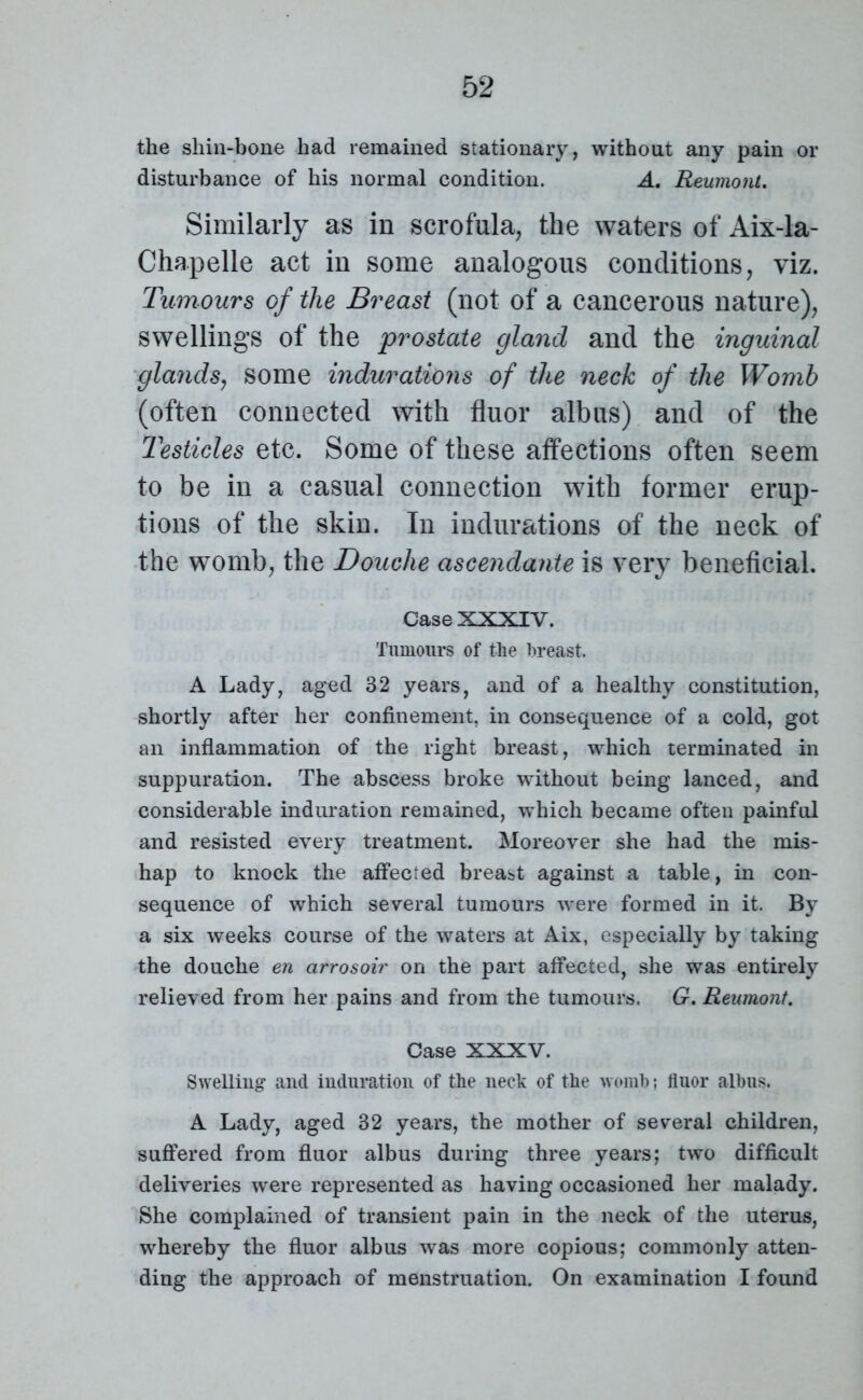 the shin-bone had remained stationary, without any pain or disturbance of his normal condition. A. Reumont. Similarly as in scrofula, the waters of Aix-la- Chapelle act in some analogous conditions, viz. Tumours of the Breast (not of a cancerous nature), swellings of the prostate gland and the inguinal glands, some indurations of the neck of the Womb (often connected with fluor albus) and of the Testicles etc. Some of these affections often seem to be in a casual connection with former erup- tions of the skin. In indurations of the neck of the womb, the Douche ascendante is very beneficial. Case XXXIV. Tumours of the breast. A Lady, aged 32 years, and of a healthy constitution, shortly after her confinement, in consequence of a cold, got an inflammation of the right breast, which terminated in suppuration. The abscess broke without being lanced, and considerable induration remained, which became often painful and resisted every treatment. Moreover she had the mis- hap to knock the affected breast against a table, in con- sequence of which several tumours were formed in it. By a six weeks course of the waters at Aix, especially by taking the douche en arrosoir on the part affected, she was entirely relieved from her pains and from the tumours. G. Reumont. Case XXXV. Swelling and induration of the neck of the womb; fluor albus. A Lady, aged 32 years, the mother of several children, suffered from fluor albus during three years; two difficult deliveries were represented as having occasioned her malady. She complained of transient pain in the neck of the uterus, whereby the fluor albus was more copious; commonly atten- ding the approach of menstruation. On examination I found