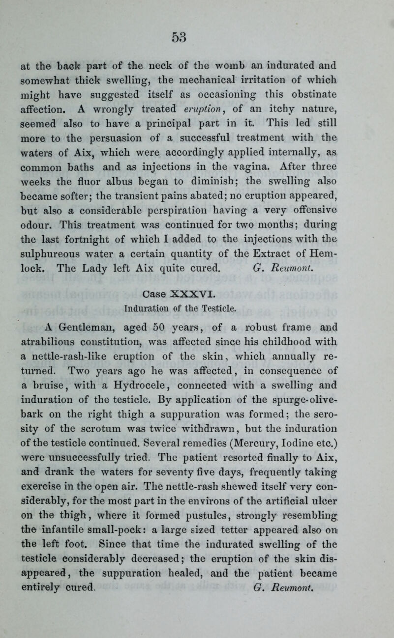 at the back part of the neck of the womb an indurated and somewhat thick swelling, the mechanical irritation of which might have suggested itself as occasioning this obstinate affection. A wrongly treated eruption, of an itchy nature, seemed also to have a principal part in it. This led still more to the persuasion of a successful treatment with the waters of Aix, which were accordingly applied internally, as common baths and as injections in the vagina. After three weeks the fluor albus began to diminish; the swelling also became softer; the transient pains abated; no eruption appeared, but also a considerable perspiration having a very offensive odour. This treatment was continued for two months; during the last fortnight of which I added to the injections with the sulphureous water a certain quantity of the Extract of Hem- lock. The Lady left Aix quite cured. G. ReumonU Case XXXVI. Induration of the Testicle. A Gentleman, aged 50 years, of a robust frame and atrabilious constitution, was affected since his childhood with a nettle-rash-like eruption of the skin, which annually re- turned. Two years ago he was affected, in consequence of a bruise, with a Hydrocele, connected with a swelling and induration of the testicle. By application of the spurge-olive- bark on the right thigh a suppuration was formed; the sero- sity of the scrotum was twice withdrawn, but the induration of the testicle continued. Several remedies (Mercury, Iodine etc.) were unsuccessfully tried. The patient resorted finally to Aix, and drank the waters for seventy five days, frequently taking exercise in the open air. The nettle-rash shewed itself very con- siderably, for the most part in the environs of the artificial ulcer on the thigh, where it formed pustules, strongly resembling the infantile small-pock: a large sized tetter appeared also on the left foot. Since that time the indurated swelling of the testicle considerably decreased; the eruption of the skin dis- appeared, the suppuration healed, and the patient became entirely cured. G. Reumont.