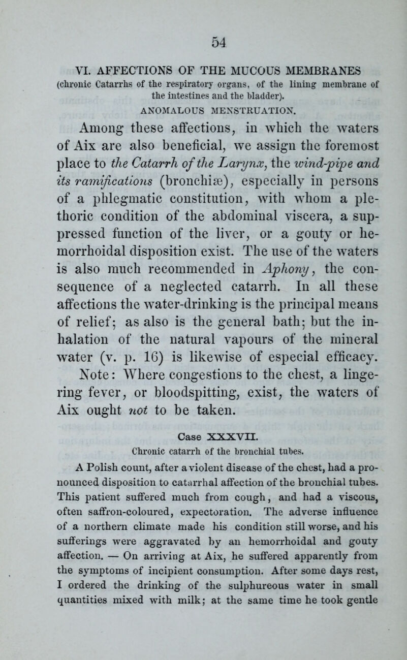 VI. AFFECTIONS OF THE MUCOUS MEMBRANES (chronic Catarrhs of the respiratory organs, of the lining membrane of the intestines and the bladder). ANOMALOUS MENSTRUATION. Among these affections, in which the waters of Aix are also beneficial, we assign the foremost place to the Catarrh of the Larynx, the wind-pipe and its ramifications (bronchise), especially in persons of a phlegmatic constitution, with whom a ple- thoric condition of the abdominal viscera, a sup- pressed function of the liver, or a gouty or he- morrhoidal disposition exist. The use of the waters is also much recommended in Aphony, the con- sequence of a neglected catarrh. In all these affections the water-drinking is the principal means of relief; as also is the general bath; but the in- halation of the natural vapours of the mineral water (v. p. 16) is likewise of especial efficacy. Note: Where congestions to the chest, a linge- ring fever, or bloodspitting, exist, the waters of Aix ought not to be taken. Case XXXVII. Chronic catarrh of the bronchial tubes. A Polish count, after a violent disease of the chest, had a pro- nounced disposition to catarrhal affection of the bronchial tubes. This patient suffered much from cough, and had a viscous, often saffron-coloured, expectoration. The adverse influence of a northern climate made his condition still worse, and his sufferings were aggravated by an hemorrhoidal and gouty affection. — On arriving at Aix, he suffered apparently from the symptoms of incipient consumption. After some days rest, I ordered the drinking of the sulphureous water in small quantities mixed with milk; at the same time he took gentle