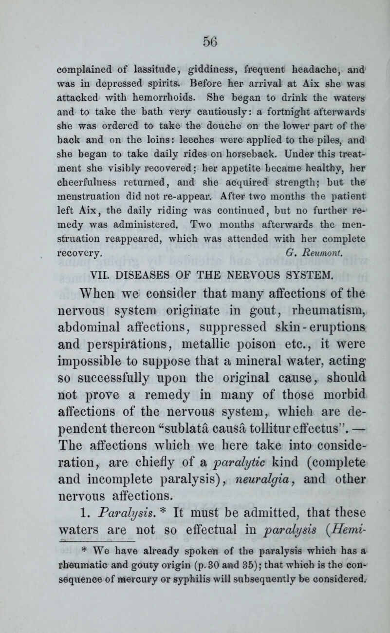 complained of lassitude, giddiness, frequent headache, and was in depressed spirits. Before her arrival at Aix she was attacked with hemorrhoids. She began to drink the waters and to take the bath very cautiously: a fortnight afterwards she was ordered to take the douche on the lower part of the back and on the loins: leeches were applied to the piles, and she began to take daily rides on horseback. Under this treat- ment she visibly recovered; her appetite became healthy, her cheerfulness returned, and she acquired strength; but the menstruation did not re-appear. After two months the patient left Aix, the daily riding was continued, but no further re- medy was administered. Two months afterwards the men- struation reappeared, which was attended with her complete recovery. G. Reumont. VII. DISEASES OF THE NERVOUS SYSTEM. When we consider that many affections of the nervous system originate in gout, rheumatism, abdominal affections, suppressed skin - eruptions and perspirations, metallic poison etc., it were impossible to suppose that a mineral water, acting so successfully upon the original cause, should not prove a remedy in many of those morbid affections of the nervous system, which are de- pendent thereon “sublata causa tollitur effectus”. — The affections which we here take into conside- ration, are chiefly of a paralytic kind (complete and incomplete paralysis), neuralgia, and other nervous affections. 1. Paralysis. * It must be admitted, that these waters are not so effectual in paralysis (Hemi- * We have already spoken of the paralysis which has a rheumatic and gouty origin (p. 30 and 35); that which is the con- sequence of mercury or syphilis will subsequently be considered.