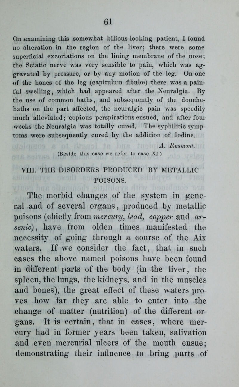 On examining this somewhat bilious-looking patient, I found no alteration in the region of the liver; there were some superficial excoriations on the lining membrane of the nose; the Sciatic nerve was very sensible to pain, which was ag- gravated by pressure, or by any motion of the leg. On one of the bones of the leg (capitulum fibulce) there was a pain- ful swelling, which had appeared after the Neuralgia. By the use of common baths, and subsequently of the douche- baths on the part affected, the neuralgic pain was speedily much alleviated; copious perspirations ensued, and after four weeks the Neuralgia was totally cured. The syphilitic symp- toms were subsequently cured by the addition of Iodine. A. Reumont. (Beside this case we refer to case XI.) VIII. THE DISORDERS PRODUCED BY METALLIC POISONS. The morbid changes of the system in gene- ral and of several organs, produced by metallic poisons (chiefly from mercury, lead, copper and ar~ senic), have from olden times manifested the necessity of going through a course of the Aix waters. If we consider the fact, that in such cases the above named poisons have been found in ditferent parts of the body (in the liver, the spleen, the lungs, the kidneys, and in the muscles and bones), the great etfect of these waters pro- ves how far they are able to enter into the change of matter (nutrition) of the different or- gans. It is certain, that in cases, where mer- cury had in former years been taken, salivation and even mercurial ulcers of the mouth ensue; demonstrating their influence to bring parts of