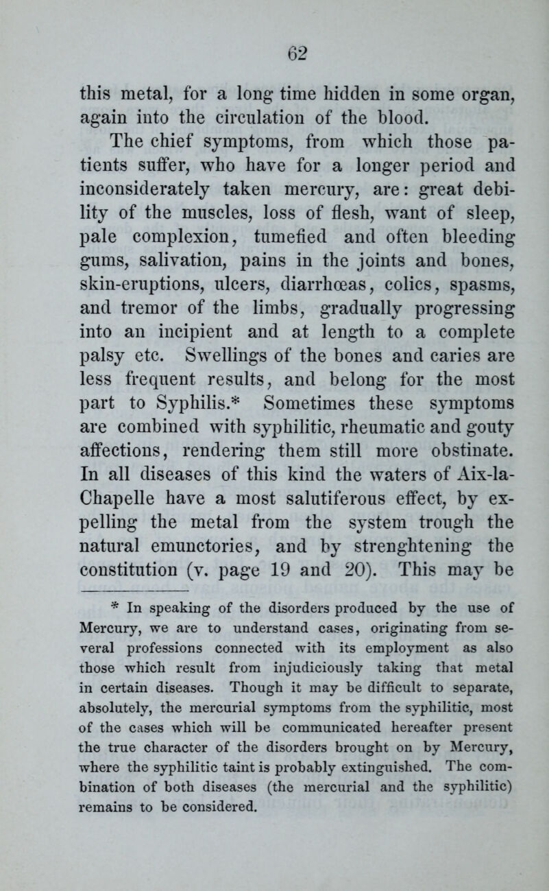 this metal, for a long time hidden in some organ, again into the circulation of the blood. The chief symptoms, from which those pa- tients suffer, who have for a longer period and inconsiderately taken mercury, are: great debi- lity of the muscles, loss of flesh, want of sleep, pale complexion, tumefied and often bleeding gums, salivation, pains in the joints and bones, skin-eruptions, ulcers, diarrhoeas, colics, spasms, and tremor of the limbs, gradually progressing into an incipient and at length to a complete palsy etc. Swellings of the bones and caries are less frequent results, and belong for the most part to Syphilis.* Sometimes these symptoms are combined with syphilitic, rheumatic and gouty affections, rendering them still more obstinate. In all diseases of this kind the waters of Aix-la- Chapelle have a most salutiferous effect, by ex- pelling the metal from the system trough the natural emunctories, and by strenghtening the constitution (v. page 19 and 20). This may be * In speaking of the disorders produced by the use of Mercury, we are to understand cases, originating from se- veral professions connected with its employment as also those which result from injudiciously taking that metal in certain diseases. Though it may be difficult to separate, absolutely, the mercurial symptoms from the syphilitic, most of the cases which will be communicated hereafter present the true character of the disorders brought on by Mercury, where the syphilitic taint is probably extinguished. The com- bination of both diseases (the mercurial and the syphilitic) remains to be considered.