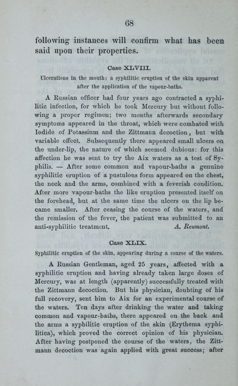 following instances will confirm wThat has been said upon their properties. Case XLVIII. Ulcerations in the month; a syphilitic eruption of the skin apparent after the application of the vapour-baths. A Russian officer had four years ago contracted a syphi- litic infection, for which he took Mercury but without follo- wing a proper regimen; two months afterwards secondary symptoms appeared in the throat, which were combated with Iodide of Potassium and the Zittmann decoction, but with variable effect. Subsequently there appeared small ulcers on the under-lip, the nature of which seemed dubious: for this affection he was sent to try the Aix waters as a test of Sy- philis. — After some common and vapour-baths a genuine syphilitic eruption of a pustulous form appeared on the chest, the neck and the arms, combined with a feverish condition. After more vapour-baths the like eruption presented itself on the forehead, but at the same time the ulcers on the lip be- came smaller. After ceasing the course of the waters, and the remission of the fever, the patient was submitted to an anti-syphilitic treatment. A, Reumont. Case XLIX. Syphilitic eruption of the skin, appearing* during a course of the waters. A Russian Gentleman, aged 25 years, affected with a syphilitic eruption and having already taken large doses of Mercury, was at length (apparently) successfully treated with the Zittmann decoction. But his physician, doubting of his full recovery, sent him to Aix for an experimental course of the waters. Ten days after drinking the water and taking common and vapour-baths, there appeared on the back and the arms a syphilitic eruption of the skin (Erythema syphi- litica), which proved the correct opinion of his physician. After having postponed the course of the waters, the Zitt- mann decoction was again applied with great success; after