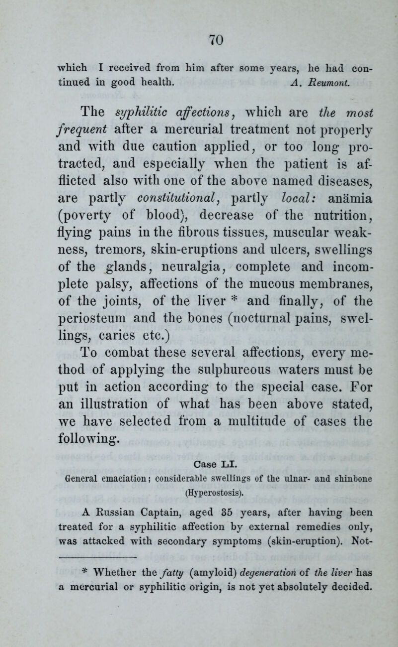 which I received from him after some years, he had con- tinued in good health. A. Reumont. The syphilitic affections, which are the most frequent after a mercurial treatment not properly and with due caution applied, or too long pro- tracted, and especially when the patient is af- flicted also with one of the above named diseases, are partly constitutional, partly local: anamia (poverty of blood), decrease of the nutrition, flying pains in the fibrous tissues, muscular weak- ness, tremors, skin-eruptions and ulcers, swellings of the glands, neuralgia, complete and incom- plete palsy, affections of the mucous membranes, of the joints, of the liver * and finally, of the periosteum and the bones (nocturnal pains, swel- lings, caries etc.) To combat these several affections, every me- thod of applying the sulphureous waters must be put in action according to the special case. For an illustration of what has been above stated, we have selected from a multitude of cases the following. Case LI. General emaciation; considerable swellings of the ulnar- and shinbone (Hyperostosis). A Russian Captain, aged 35 years, after having been treated for a syphilitic affection by external remedies only, was attacked with secondary symptoms (skin-eruption). Not- * Whether the fatty (amyloid) degeneration of the liver has a mercurial or syphilitic origin, is not yet absolutely decided.