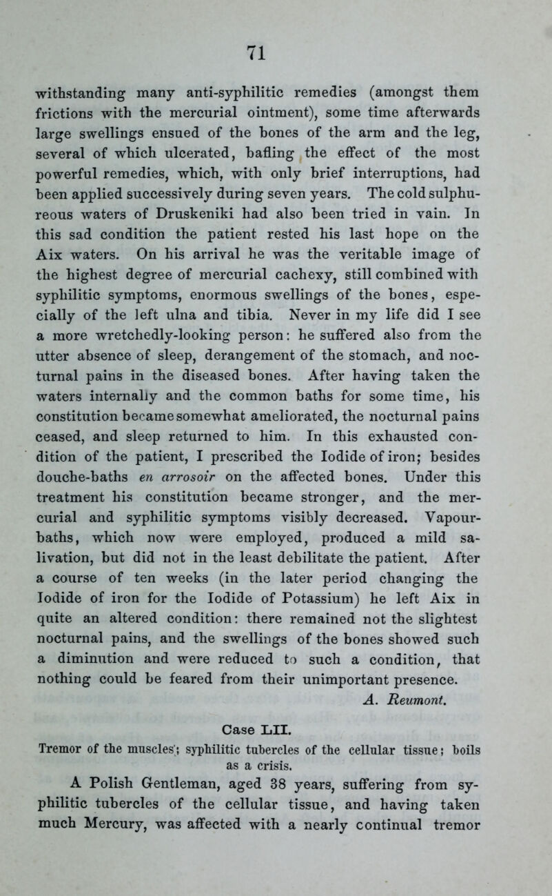 withstanding many anti-syphilitic remedies (amongst them frictions with the mercurial ointment), some time afterwards large swellings ensued of the hones of the arm and the leg, several of which ulcerated, hafling the effect of the most powerful remedies, which, with only brief interruptions, had been applied successively during seven years. The cold sulphu- reous waters of Druskeniki had also been tried in vain. In this sad condition the patient rested his last hope on the Aix waters. On his arrival he was the veritable image of the highest degree of mercurial cachexy, still combined with syphilitic symptoms, enormous swellings of the bones, espe- cially of the left ulna and tibia. Never in my life did I see a more wretchedly-looking person: he suffered also from the utter absence of sleep, derangement of the stomach, and noc- turnal pains in the diseased bones. After having taken the waters internally and the common baths for some time, his constitution became somewhat ameliorated, the nocturnal pains ceased, and sleep returned to him. In this exhausted con- dition of the patient, I prescribed the Iodide of iron; besides douche-baths en arrosoir on the affected bones. Under this treatment his constitution became stronger, and the mer- curial and syphilitic symptoms visibly decreased. Vapour- baths, which now were employed, produced a mild sa- livation, but did not in the least debilitate the patient. After a course of ten weeks (in the later period changing the Iodide of iron for the Iodide of Potassium) he left Aix in quite an altered condition: there remained not the slightest nocturnal pains, and the swellings of the bones showed such a diminution and were reduced to such a condition, that nothing could be feared from their unimportant presence. A. Reumont. Case LII. Tremor of the muscles'; syphilitic tubercles of the cellular tissue; boils as a crisis. A Polish Gentleman, aged 38 years, suffering from sy- philitic tubercles of the cellular tissue, and having taken much Mercury, was affected with a nearly continual tremor