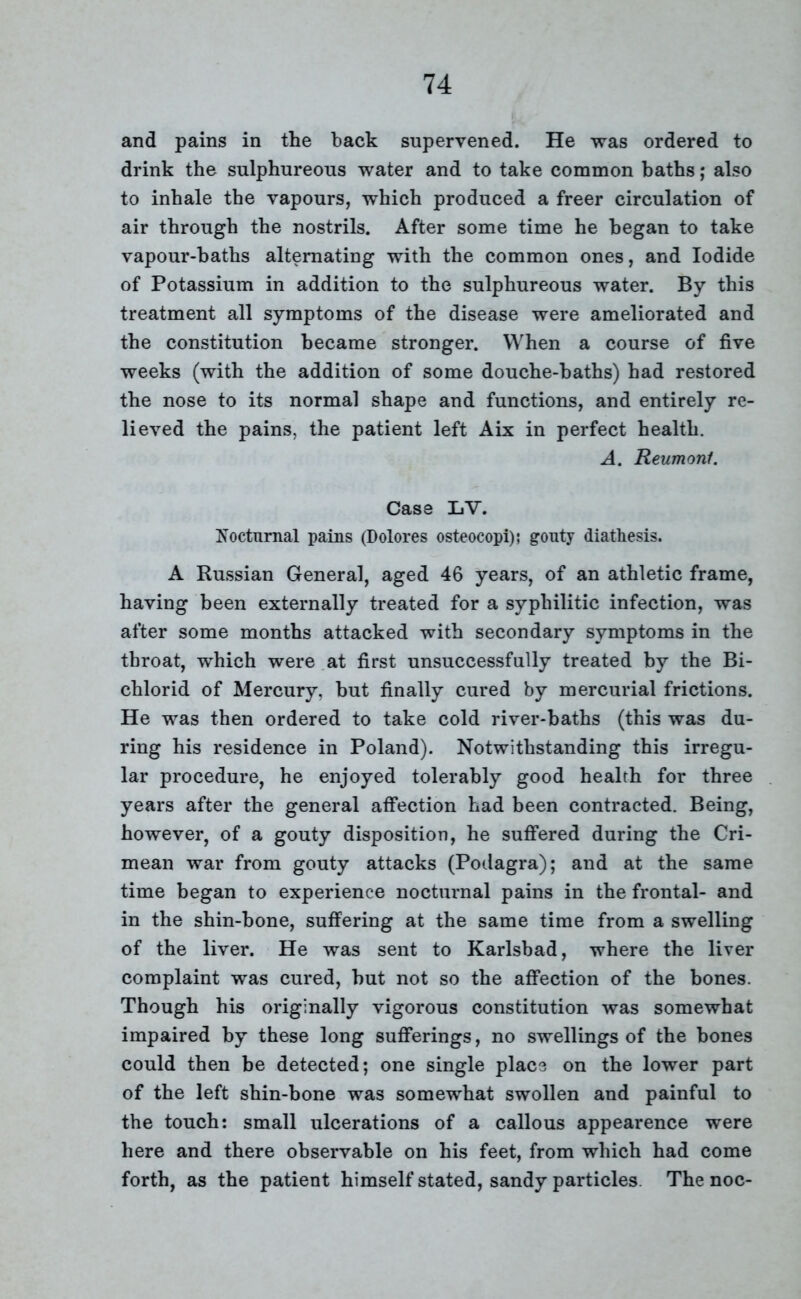 and pains in the back supervened. He was ordered to drink the sulphureous water and to take common baths; also to inhale the vapours, which produced a freer circulation of air through the nostrils. After some time he began to take vapour-baths alternating with the common ones, and Iodide of Potassium in addition to the sulphureous water. By this treatment all symptoms of the disease were ameliorated and the constitution became stronger. When a course of five weeks (with the addition of some douche-baths) had restored the nose to its normal shape and functions, and entirely re- lieved the pains, the patient left Aix in perfect health. A. Reumonl. Case LV. Nocturnal pains (Dolores osteocopi); gouty diathesis. A Russian General, aged 46 years, of an athletic frame, having been externally treated for a syphilitic infection, was after some months attacked with secondary symptoms in the throat, which were at first unsuccessfully treated by the Bi- chlorid of Mercury, hut finally cured by mercurial frictions. He was then ordered to take cold river-baths (this was du- ring his residence in Poland). Notwithstanding this irregu- lar procedure, he enjoyed tolerably good health for three years after the general affection had been contracted. Being, however, of a gouty disposition, he suffered during the Cri- mean war from gouty attacks (Podagra); and at the same time began to experience nocturnal pains in the frontal- and in the shin-bone, suffering at the same time from a swelling of the liver. He was sent to Karlsbad, where the liver complaint was cured, hut not so the affection of the bones. Though his originally vigorous constitution was somewhat impaired by these long sufferings, no swellings of the hones could then be detected; one single place on the lower part of the left shin-bone was somewhat swollen and painful to the touch: small ulcerations of a callous appearence were here and there observable on his feet, from which had come forth, as the patient himself stated, sandy particles. The noc-