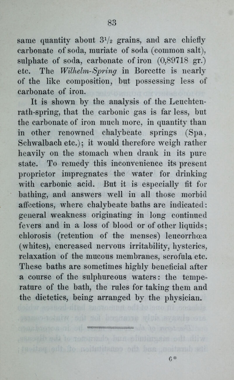 same quantity about 3V2 grains, and are chiefly carbonate of soda, muriate of soda (common salt), sulphate of soda, carbonate of iron (0,89718 gr.) etc. The Wilhelm-Spring in Borcette is nearly of the like composition, but possessing less of carbonate of iron. It is shown by the analysis of the Leuchten- rath-spring, that the carbonic gas is far less, but the carbonate of iron much more, in quantity than in other renowned chalybeate springs (Spa, Schwalbach etc.); it would therefore weigh rather heavily on the stomach when drank in its pure state. To remedy this inconvenience its present proprietor impregnates the water for drinking with carbonic acid. But it is especially fit for bathing, and answers well in all those morbid affections, where chalybeate baths are indicated: general weakness originating in long continued fevers and in a loss of blood or of other liquids; chlorosis (retention of the menses) leucorrhcea (whites), encreased nervous irritability, hysterics, relaxation of the mucous membranes, scrofula etc. These baths are sometimes highly beneficial after a course of the sulphureous waters: the tempe- rature of the bath, the rules for taking them and the dietetics, being arranged by the physician. 6*