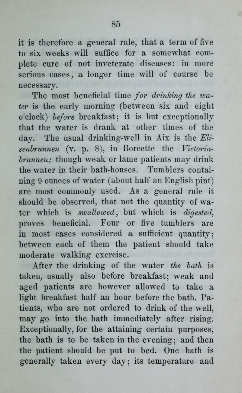 it is therefore a general rule, that a term of five to six weeks will suffice for a somewhat com- plete cure of not inveterate diseases: in more serious cases, a longer time will of course be necessary. The most beneficial time for drinking the wa- ter is the early morning (between six and eight o'clock) before breakfast; it is but exceptionally that the water is drank at other times of the day. The usual drinking-well in Aix is the Eli- senbrunnen (v. p. 8), in Borcette the Victoria- brunnen; though weak or lame patients may drink the water in their bath-houses. Tumblers contai- ning 9 ounces of water (about half an English pint) are most commonly used. As a general rule it should be observed, that not the quantity of wa- ter which is swallowed, but which is digested, proves beneficial. Four or five tumblers are in most cases considered a sufficient quantity; between each of them the patient should take moderate walking exercise. After the drinking of the water the bath is taken, usually also before breakfast; weak and aged patients are however allowed to take a light breakfast half an hour before the bath. Pa- tients, who are not ordered to drink of the well, may go into the bath immediately after rising. Exceptionally, for the attaining certain purposes, the bath is to be taken in the evening; and then the patient should be put to bed. One bath is generally taken every day; its temperature and