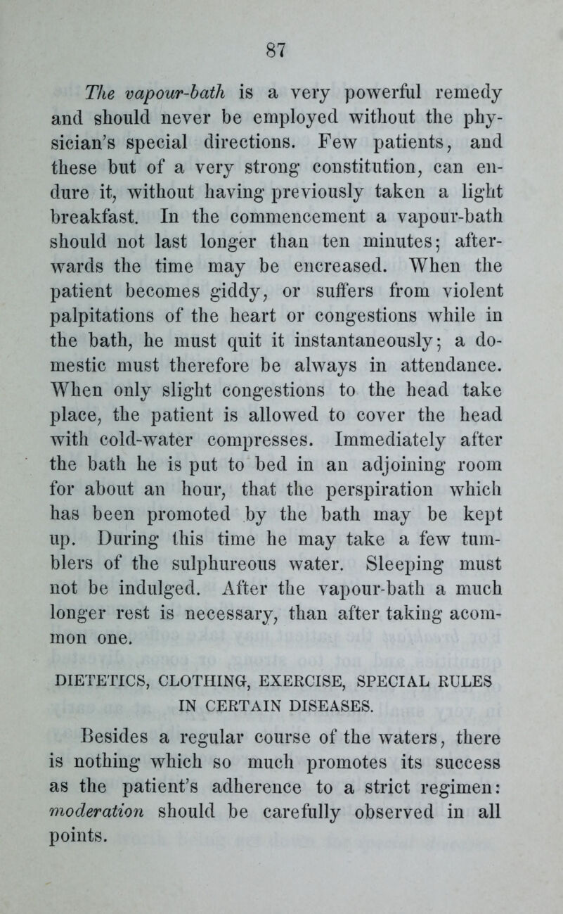 The vapour-bath is a very powerful remedy and should never be employed without the phy- sician’s special directions. Few patients, and these but of a very strong constitution, can en- dure it, without having previously taken a light breakfast. In the commencement a vapour-bath should not last longer than ten minutes; after- wards the time may be encreased. When the patient becomes giddy, or sutlers from violent palpitations of the heart or congestions while in the bath, he must quit it instantaneously; a do- mestic must therefore be always in attendance. When only slight congestions to the head take place, the patient is allowed to cover the head with cold-water compresses. Immediately after the bath he is put to bed in an adjoining room for about an hour, that the perspiration which has been promoted by the bath may be kept up. During this time he may take a few tum- blers of the sulphureous water. Sleeping must not be indulged. After the vapour-bath a much longer rest is necessary, than after taking acom- mon one. DIETETICS, CLOTHING, EXERCISE, SPECIAL RULES IN CERTAIN DISEASES. Besides a regular course of the waters, there is nothing which so much promotes its success as the patient’s adherence to a strict regimen: moderation should be carefully observed in all points.