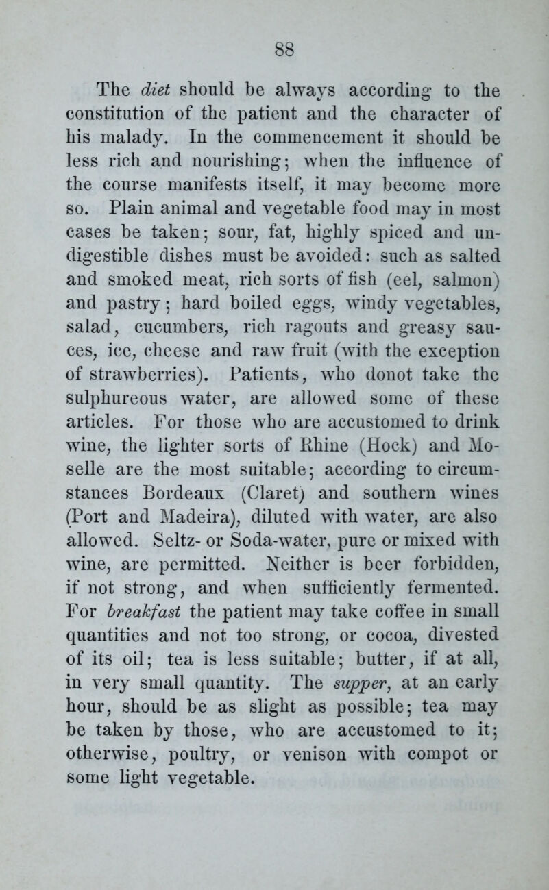 The diet should be always according to the constitution of the patient and the character of his malady* In the commencement it should be less rich and nourishing; when the influence of the course manifests itself, it may become more so* Plain animal and vegetable food may in most cases be taken; sour, fat, highly spiced and un- digestible dishes must be avoided: such as salted and smoked meat, rich sorts of fish (eel, salmon) and pastry; hard boiled eggs, windy vegetables, salad, cucumbers, rich ragouts and greasy sau- ces, ice, cheese and raw fruit (with the exception of strawberries). Patients, who donot take the sulphureous water, are allowed some of these articles. For those who are accustomed to drink wine, the lighter sorts of Rhine (Hock) and Mo- selle are the most suitable; according to circum- stances Bordeaux (Claret) and southern wines (Port and Madeira), diluted with water, are also allowed* Seitz- or Soda-water, pure or mixed with wine, are permitted. Neither is beer forbidden, if not strong, and when sufficiently fermented. For breakfast the patient may take coffee in small quantities and not too strong, or cocoa, divested of its oil; tea is less suitable; butter, if at all, in very small quantity. The supper, at an early hour, should be as slight as possible; tea may be taken by those, who are accustomed to it; otherwise, poultry, or venison with compot or some light vegetable.