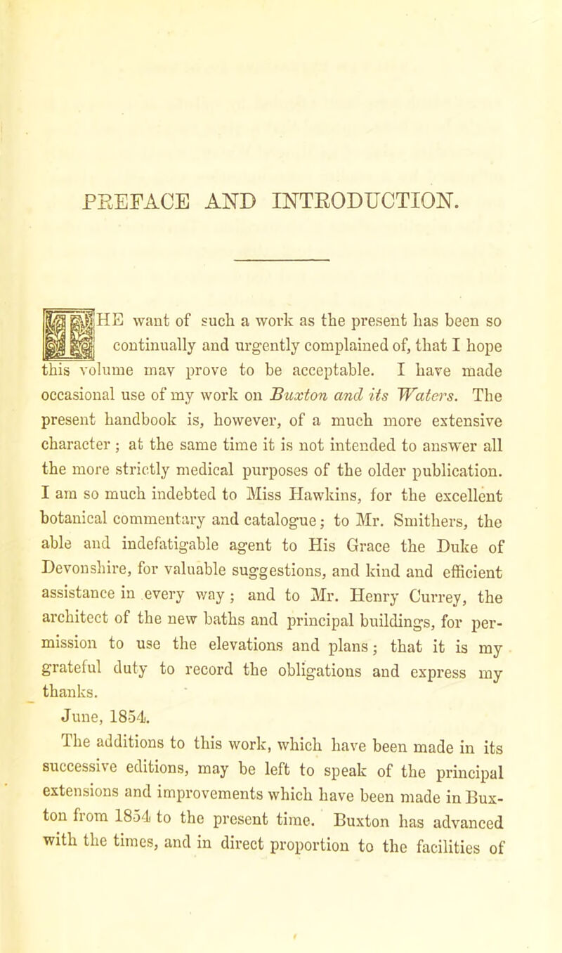 PREFACE AND INTRODUCTION. ppf HE want of such a work as the present has been so g||j continually and urgently complained of, that I hope this volume may prove to be acceptable. I have made occasional use of my work on Buxton and its Waters. The present handbook is, however, of a much more extensive character ; at the same time it is not intended to answer all the more strictly medical purposes of the older publication. I am so much indebted to Miss Hawkins, for the excellent botanical commentary and catalogue; to Mr. Smithers, the able and indefatigable agent to His Grace the Duke of Devonshire, for valuable suggestions, and kind and efficient assistance in every way; and to Mr. Henry Currey, the architect of the new baths and principal buildings, for per- mission to use the elevations and plans; that it is my grateful duty to record the obligations and express my thanks. June, 1854. I he additions to this work, which have been made in its successive editions, may be left to speak of the principal extensions and improvements which have been made in Bux- ton fiom 1854 to the present time. Buxton has advanced with the times, and in direct proportion to the facilities of