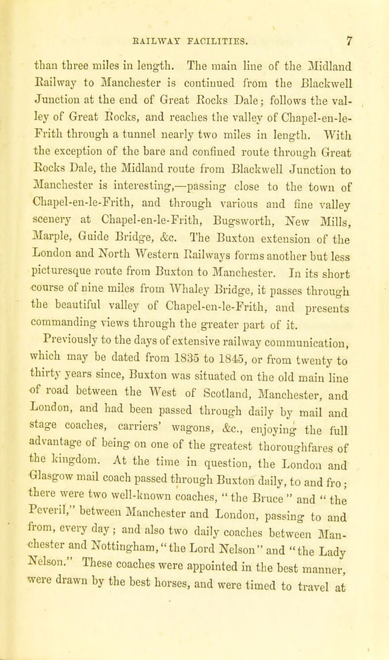 than three miles in length. The main line of the Midland Railway to Manchester is continued from the Blackwell Junction at the end of Great Rocks Dale; follows the val- ley of Great Rocks, and reaches the valley of Chapel-en-le- Fritli through a tunnel nearly two miles in length. With the exception of the bare and confined route through Great Rocks Dale, the Midland route from Blackwell Junction to Manchester is interesting,—passing close to the town of Chapel-en-le-Frith, and through various and fine valley scenery at Chapel-en-le-Frith, Bugsworth, New Mills, Marple, Guide Bridge, &c. The Buxton extension of the London and North Western Railways forms another but less picturesque route from Buxton to Manchester. In its short course of nine miles from Whaley Bridge, it passes through the beautiful valley of Chapel-en-le-Frith, and presents commanding views through the greater part of it. Previously to the days of extensive railway communication, which may be dated from 1835 to 1845, or from twenty to thirty years since, Buxton was situated on the old main line of road between the West of Scotland, Manchester, and London, and had been passed through daily by mail and stage coaches, carriers’ wagons, &c., enjoying the full advantage of being on one of the greatest thoroughfares of the kingdom. At the time in question, the London and Glasgow mail coach passed through Buxton daily, to and fro; there were two well-known coaches, “ the Bruce ” and “ the PevenI,” between Manchester and London, passing to and horn, every day ; and also two daily coaches between Man- chester and Nottingham,“the Lord Nelson” and “the Lady Nelson.” These coaches were appointed in the best manner, were drawn by the best horses, and were timed to travel at