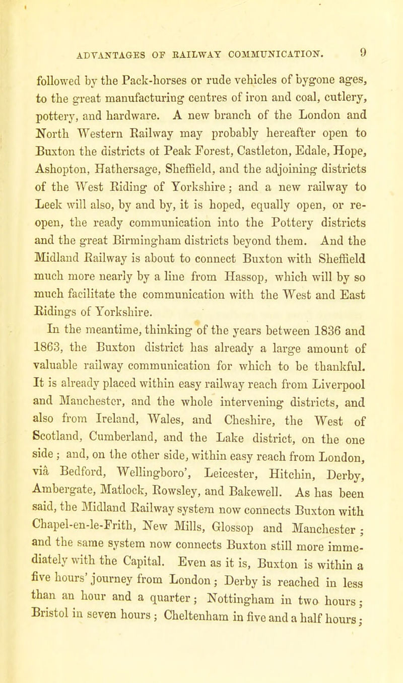 ADVANTAGES OF KAILWAY COMMUNICATION. followed by the Pack-horses or rude vehicles of bygone ages, to the great manufacturing centres of iron and coal, cutlery, pottery, and hardware. A new branch of the London and North Western Railway may probably hereafter open to Buxton the districts ot Peak Forest, Castleton, Edale, Hope, Ashopton, Hathersage, Sheffield, and the adjoining districts of the West Riding of Yorkshire; and a new railway to Leek will also, by and by, it is hoped, equally open, or re- open, the ready communication into the Pottery districts and the great Birmingham districts beyond them. And the Midland Railway is about to connect Buxton with Sheffield much more nearly by a line from Hassop, which will by so much facilitate the communication with the West and East Ridings of Yorkshire. In the meantime, thinking of the years between 1836 and 1863, the Buxton district has already a large amount of valuable railway communication for which to be thankful. It is already placed within easy railway reach from Liverpool and Manchester, and the whole intervening districts, and also from Ireland, Wales, and Cheshire, the West of Scotland, Cumberland, and the Lake district, on the one side ; and, on the other side, within easy reach from London, via Bedford, Wellingboro’, Leicester, Hitchin, Derby, Ambergate, Matlock, Rowsley, and Bake well. As has been said, the Midland Railway system now connects Buxton with Chapel-en-le-Frith, New Mills, Glossop and Manchester ; and the same system now connects Buxton still more imme- diately with the Capital. Even as it is, Buxton is within a five hours’journey from London; Derby is reached in less than an hour and a quarter; Nottingham in two hours; Bristol in seven hours; Cheltenham in five and a half hours ,-