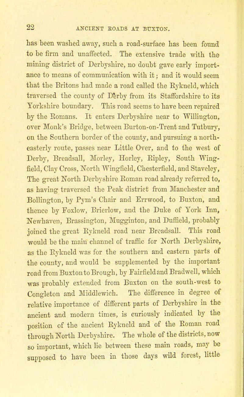 has been washed away, such a road-surface has been found to be firm and unaffected. The extensive trade with the mining district of Derbyshire, no doubt gave early import- ance to means of communication with it; and it would seem that the Britons had made a road called the Rykneld, which traversed the county of Derby from its Staffordshire to its Yorkshire boundary. This road seems to have been repaired by the Romans. It enters Derbyshire near to Williugton, over Monk’s Bridge, between Burton-on-Trent and Tutbury, on the Southern border of the county, and pursuing a north- easterly route, passes near Little Over, and to the west of Derby, Breadsall, Morley, Horley, Ripley, South Wing- field, Clay Cross, North Wingfield, Chesterfield, and Staveley, The great North Derbyshire Roman road already referred to, as having traversed the Peak district from Manchester and Bollington, by Pym’s Chair and Errwood, to Buxton, and thence by Foxlow, Brierlow, and the Duke of York Inn, Newhaven, Brassington, Mugginton, and Duffield, probably joined the great Rykneld road near Breadsall. This road would be the main channel of traffic for North Derbyshire, as the Rykneld was for the southern and eastern parts of the county, and would be supplemented by the important road from Buxton to Brough, by Fairfield and Bradwell, which was probably extended from Buxton on the south-west to Cong'leton and Middlewich. The difference in degree of relative importance of different parts of Derbyshire in the ancient and modern times, is curiously indicated by the position of the ancient Rykneld and of the Roman road through North Derbyshire. The whole of the districts, now so important, which lie between these main roads, may be supposed to have been in those days wild forest, little