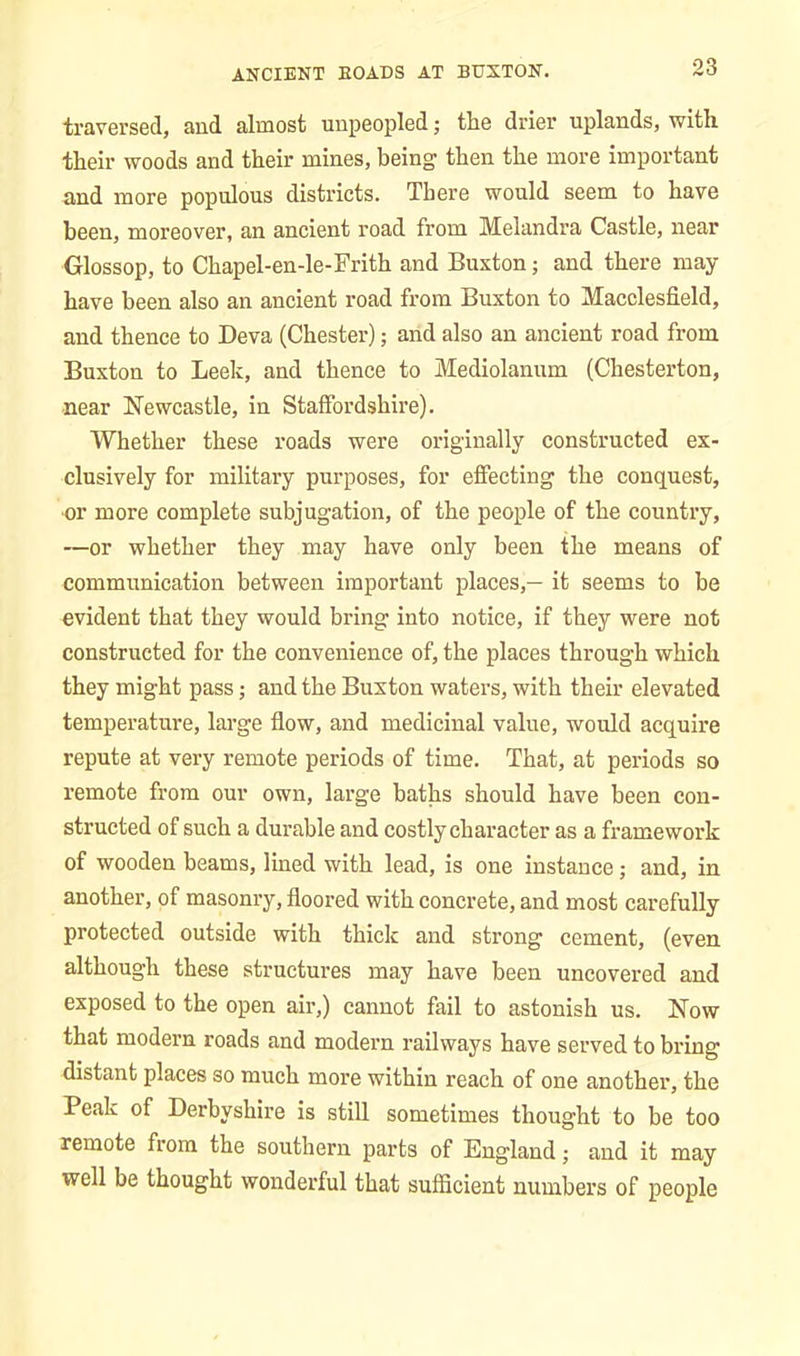 traversed, and almost unpeopled; the drier uplands, with their woods and their mines, being then the more important and more populous districts. There would seem to have been, moreover, an ancient road from Melandra Castle, near Glossop, to Chapel-en-le-Frith and Buxton; and there may- have been also an ancient road from Buxton to Macclesfield, and thence to Deva (Chester); and also an ancient road from Buxton to Leek, and thence to Mediolanum (Chesterton, near Newcastle, in Staffordshire). Whether these roads were originally constructed ex- clusively for military purposes, for effecting the conquest, ■or more complete subjugation, of the people of the country, —or whether they may have only been the means of communication between important places,— it seems to be evident that they would bring into notice, if they were not constructed for the convenience of, the places through which they might pass; and the Buxton waters, with their elevated temperature, large flow, and medicinal value, would acquire repute at very remote periods of time. That, at periods so remote from our own, large baths should have been con- structed of such a durable and costly character as a framework of wooden beams, lined with lead, is one instance; and, in another, of masonry, floored with concrete, and most carefully protected outside with thick and strong cement, (even although these structures may have been uncovered and exposed to the open air,) cannot fail to astonish us. Now that modern roads and modern railways have served to bring distant places so much more within reach of one another, the Peak of Derbyshire is still sometimes thought to be too remote from the southern parts of England; and it may well be thought wonderful that sufficient numbers of people