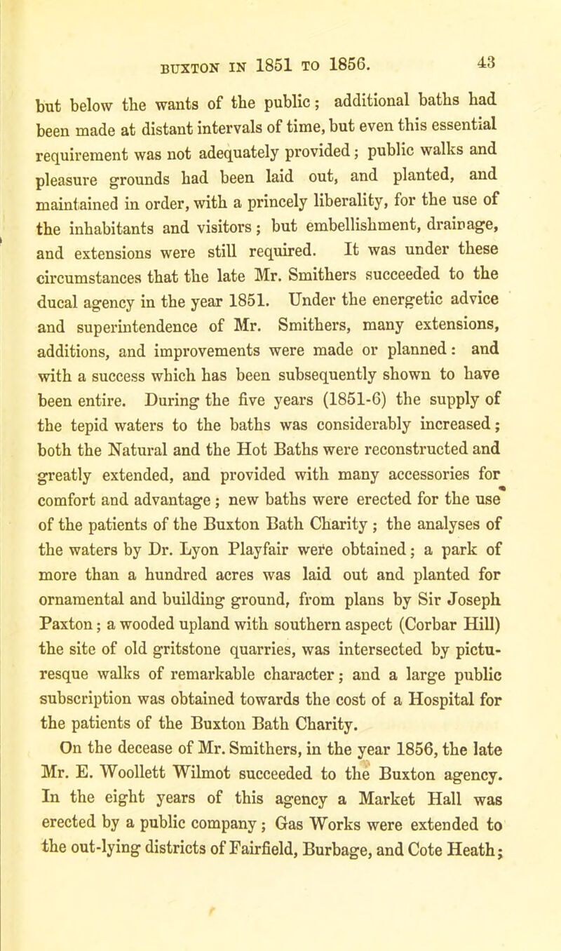 BUXTON IN 1851 TO 1856. but below the wants of the public; additional baths had been made at distant Intervals of time, but even this essential requirement was not adequately provided; public walks and pleasure grounds had been laid out, and planted, and maintained in order, with a princely liberality, for the use of the inhabitants and visitors; but embellishment, drainage, and extensions were still required. It was under these circumstances that the late Mr. Smithers succeeded to the ducal agency in the year 1851. Under the energetic advice and superintendence of Mr. Smithers, many extensions, additions, and improvements were made or planned: and with a success which has been subsequently shown to have been entire. During the five years (1851-6) the supply of the tepid waters to the baths was considerably increased; both the Natural and the Hot Baths were reconstructed and greatly extended, and provided with many accessories for comfort and advantage ; new baths were erected for the use of the patients of the Buxton Bath Charity ; the analyses of the waters by Dr. Lyon Playfair were obtained; a park of more than a hundred acres was laid out and planted for ornamental and building ground, from plans by Sir Joseph Paxton; a wooded upland with southern aspect (Corbar Hill) the site of old gritstone quarries, was intersected by pictu- resque walks of remarkable character; and a large public subscription was obtained towards the cost of a Hospital for the patients of the Buxton Bath Charity. On the decease of Mr. Smithers, in the year 1856, the late Mr. E. Woollett Wilmot succeeded to the Buxton agency. In the eight years of this agency a Market Hall was erected by a public company; Gas Works were extended to the out-lying districts of Fairfield, Burbage, and Cote Heath;