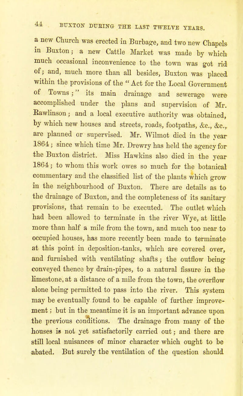 a new Church was erected in Burbage, and two new Chapels in Buxton; a new Cattle Market was made by which much occasional inconvenience to the town was got rid of; and, much more than all besides, Buxton was placed within the provisions of the “ Act for the Local Government of Towns ; ” its main drainage and sewerage were accomplished under the plans and supervision of Mr. Rawlinson; and a local executive authority was obtained, by which new houses and streets, roads, footpaths, &c., &c.,. are planned or supervised. Mr. Wilmot died in the year 1864; since which time Mr. Drewry has held the agency for the Buxton district. Miss Hawkins also died in the year 1864; to whom this work owes so much for the botanical commentary and the classified list of the plants which grow in the neighbourhood of Buxton. There are details as to the drainage of Buxton, and the completeness of its sanitary provisions, that remain to be executed. The outlet which had been allowed to terminate in the river Wye, at little more than half a mile from the town, and much too near to occupied houses, has more recently been made to terminate at this point in deposition-tanks, which are covered over, and furnished with ventilating shafts; the outflow being- conveyed thence by drain-pipes, to a natural fissure in the limestone, at a distance of a mile from the town, the overflow alone being permitted to pass into the river. This system may be eventually found to be capable of further improve- ment ; but in the meantime it is an important advance upon the previous conditions. The drainage from many of the houses is not yet satisfactorily carried out; and there are still local nuisances of minor character which ought to be abated. But surely the ventilation of the question should