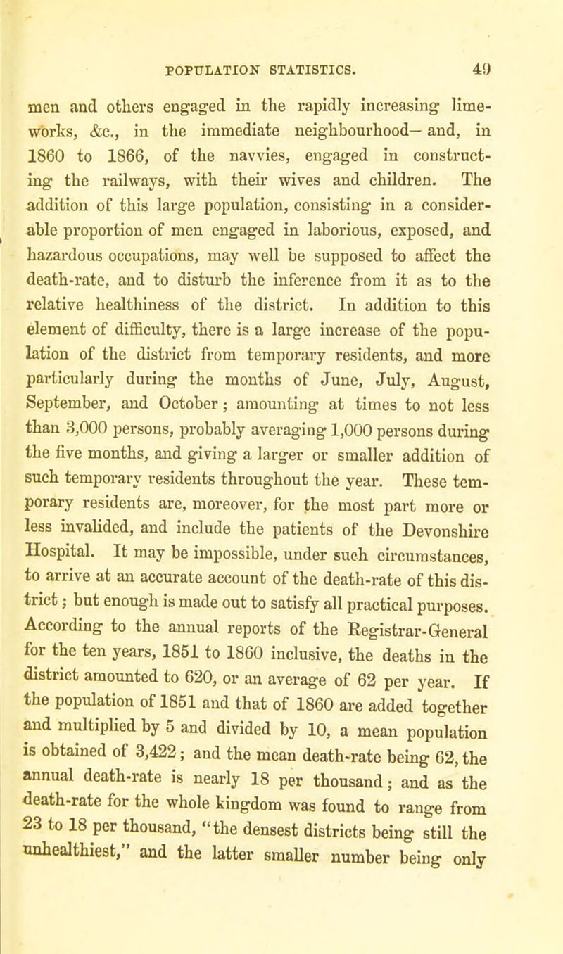 men and others engaged in the rapidly increasing lime- W'orks, &c., in the immediate neighbourhood— and, in 1860 to 1866, of the navvies, engaged in construct- ing the railways, with their wives and children. The addition of this large population, consisting in a consider- able proportion of men engaged in laborious, exposed, and hazardous occupations, may well be supposed to affect the death-rate, and to disturb the inference from it as to the relative healthiness of the district. In addition to this element of difficulty, there is a large increase of the popu- lation of the district from temporary residents, and more particularly during the months of June, July, August, September, and October; amounting at times to not less than 3,000 persons, probably averaging 1,000 persons during the five months, and giving a larger or smaller addition of such temporary residents throughout the year. These tem- porary residents are, moreover, for the most part more or less invalided, and include the patients of the Devonshire Hospital. It may be impossible, under such circumstances, to arrive at an accurate account of the death-rate of this dis- trict ; but enough is made out to satisfy all practical purposes. According to the annual reports of the Registrar-General for the ten years, 1851 to 1860 inclusive, the deaths in the district amounted to 620, or an average of 62 per year. If the population of 1851 and that of 1860 are added together and multiplied by 5 and divided by 10, a mean population is obtained of 3,422; and the mean death-rate being 62, the annual death-rate is nearly 18 per thousand; and as the death-rate for the whole kingdom was found to range from 23 to 18 per thousand, “the densest districts being still the unhealthiest,” and the latter smaller number being only