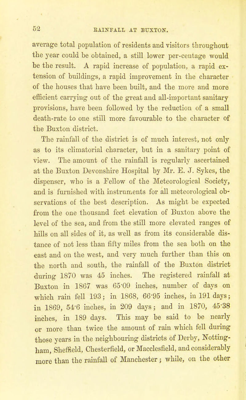 EAINFALL AT BUXTON. average total population of residents and visitors throughout the year could be obtained, a still lower per-ceutage would be the result. A rapid increase of population, a rapid ex- tension of buildings, a rapid improvement in the character of the houses that have been built, and the more and more efficient carrying out of the great and all-important sanitary provisions, have been followed by the reduction of a small death-rate to one still more favourable to the character of the Buxton district. The rainfall of the district is of much interest, not only as to its climatorial character, but in a sanitary point of view. The amount of the rainfall is regularly ascertained at the Buxton Devonshire Hospital by Mr. E. J. Sykes, the dispenser, who is a Fellow of the Meteorological Society, and is furnished with instruments for all meteorological ob- servations of the best description. As might be expected from the one thousand feet elevation of Buxton above the level of the sea, and from the still more elevated ranges of hills on all sides of it, as well as from its considerable dis- tance of not less than fifty miles from the sea both on the east and on the west, and very much further than this on the north and south, the rainfall of the Buxton district during 1870 was 45 inches. The registered rainfall at Buxton in 1867 was 65-09 inches, number of days on which rain fell 193; in 1868, 66'95 inches, in 191 days; in 1869, 54‘6 inches, in 209 days; and in 1870, 45'38 inches, in 189 days. This may be said to be nearly or more than twice the amount of rain which fell during those years in the neighbouring districts of Derby, Notting- ham, Sheffield, Chesterfield, or Macclesfield, and considerably more than the rainfall of Manchester; while, on the other