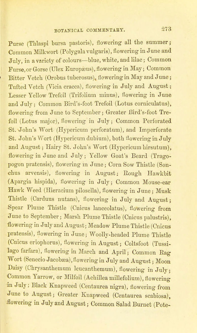 Purse (Thlaspi bursa pastoris), flowering all the summer; Common Milkwort (Polygala vulgaris), flowering in June and July, in a variety of colours-—blue, white, and lilac; Common Purse,or Gorse (Ulex Europmus), flowering in May; Common Bitter Yetcb (Orobus tuberosus), flowering in May and June; Tufted Vetch (Vicia cracca), flowering in July and August; Lesser Yellow Trefoil (Trifolium minus), flowering- in June and July; Common Bird’s-foot Trefoil (Lotus corniculatus), flowering from June to September; Greater Bird’s-foot Tre- foil (Lotus major), flowering in July; Common Perforated St. John’s Wort (Hypericum perforatum), and Imperforate St. John’s Wort (Hypericum dubium), both floweringin July and August; Hairy St. John’s Wort (Hypericum kirsutum), flowering in June and July; Yellow Goat’s Beard (Trago- pogon pratensis), flowering in June; Corn Sow Thistle (Son- chus arvensis), flowering in August; Bough Hawkbit (Apargia hispida), flowering in July; Common Mouse-ear Hawk Weed (Hieracium pilosella), flowering in June; Musk Thistle (Carduus nutans), flowering in July and August; Spear Plume Thistle (Cnicus lanceolatus), flowering from June to September; Marsh Plume Thistle (Cnicus palustris), flowering in July and August; Meadow Plume Thistle (Cnicus pratensis), flowering in June; Woolly-headed Plume Thistle (Cnicus eriophorus), flowering in August; Coltsfoot (Tussi- lago farfara), flowering in March and April; Common Bag Wort (Senecio Jacobtea),flowering in July and August; Moon Daisy (Chrysanthemum leucanthemum), flowering in July; Common Yarrow, or Milfoil (Achillea millefolium), flowering in July; Black Knapweed (Centaurea nigra), flowering from June to August; Greater Knapweed (Centaurea scabiosa), flowering in July and August; Common Salad Burnet (Pote-
