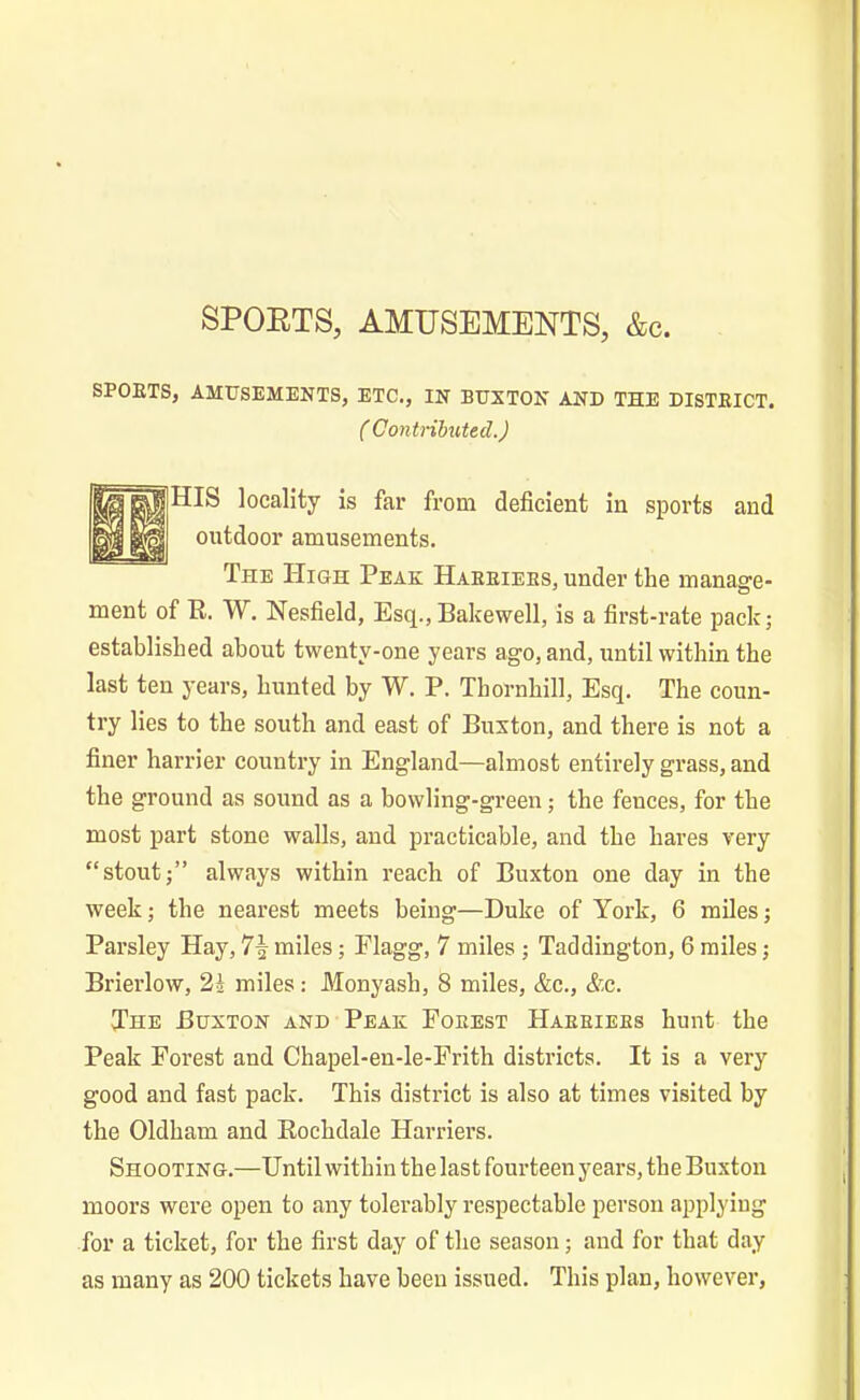 SPORTS, AMUSEMENTS, &c. SPOKTS, AMUSEMENTS, ETC., IN BUXTON AND THE DISTEICT. ( Contributed.) HIS locality is far from deficient in sports and outdoor amusements. The High Peak Haeeiees, under the manage- ment of R. W. Nesfield, Esq., Bakewell, is a first-rate pack; established about twenty-one years ago, and, until within the last ten years, hunted by W. P. Thornhill, Esq. The coun- try lies to the south and east of Buxton, and there is not a finer harrier country in England—almost entirely grass, and the ground as sound as a bowling-green; the fences, for the most part stone walls, and practicable, and the hares very “stout;” always within reach of Buxton one day in the week; the nearest meets being—Duke of York, 6 miles; Parsley Hay, miles; Plagg, 7 miles ; Taddington, 6 miles; Brierlow, 21 miles: Monyash, 8 miles, &c., &c. The Buxton and Peak Foeest Haeeiees hunt the Peak Forest and Chapel-en-le-Frith districts. It is a very good and fast pack. This district is also at times visited by the Oldham and Rochdale Harriers. Shooting.—Until within the last fourteen years, the Buxton moors were open to any tolerably respectable person applying for a ticket, for the first day of the season; and for that day as many as 200 tickets have been issued. This plan, however,