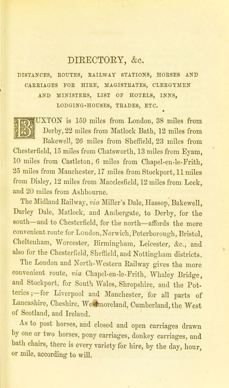 DIRECTORY, &c. DISTANCES, ROUTES, RAILWAY STATIONS, HORSES AND CARRIAGES FOR HIRE, MAGISTRATES, CLERGYMEN AND MINISTERS, LIST OF HOTELS, INNS, LODGING-HOUSES, TRADES, ETC. • UXTON is 159 miles from London, 38 miles from Derby, 22 miles from Matlock Bath, 12 miles from Bakewell, 26 miles from Sheffield, 23 miles from Chesterfield, 15 miles from Chatsworth, 13 miles from Eyam, 10 miles from Castleton, 6 miles from Chapel-en-le-Frith, 25 miles from Manchester, 17 miles from Stockport, 11 miles from Disley, 12 miles from Macclesfield, 12 miles from Leek, and 20 miles from Ashbourne. The Midland Railway, via Miller’s Dale, Hassop, Bakewell, Darley Dale, Matlock, and Ambergate, to Derby, for the south—and to Chesterfield, for the north—affords the more convenient route for London,Norwich, Peterborough, Bristol, Cheltenham, Worcester, Birmingham, Leicester, &c., and also for the Chesterfield, Sheffield, and Nottingham districts. The London and North-Western Railway gives the more convenient route, via Chapel-en-le-Frith, Whaley Bridge, and Stockport, for South Wales, Shropshire, and the Pot- teries;—for Liverpool and Manchester, for all parts of Lancashire, Cheshire, Westmoreland, Cumberland, the West of Scotland, and Ireland. As to post horses, and closed and open carriages drawn by one or two horses, pony carriages, donkey carriages, and bath chairs, there is every variety f6r hire, by the day, hour, or mile, according to will.