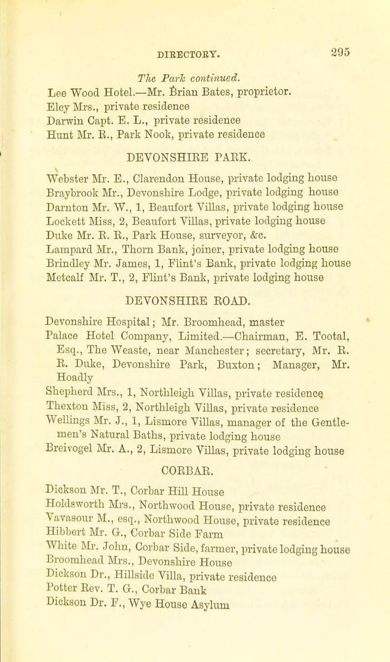 The Parle continued. Lee Wood Hotel—Mr. foian Bates, proprietor. Eley Mrs., private residence Darwin Capt. E. L., private residence Hunt Mr. B., Park Nook, private residence DEVON SHIEE PAEK. Webster Mr. E., Clarendon House, private lodging house Braybrook Mr., Devonshire Lodge, private lodging house Darnton Mr. W., 1, Beaufort Villas, private lodging house Lockett Miss, 2, Beaufort Villas, private lodging house Duke Mr. E. B., Park House, surveyor, &c. Lampard Mr., Thorn Bank, joiner, private lodging house Brindley Mr. James, 1, Plint’s Bank, private lodging house Metcalf Mr. T., 2, Flint’s Bank, private lodging house DEVONSHIEE EOAD. Devonshire Hospital; Mr. Broomhead, master Palace Hotel Company, Limited.—Chairman, E. Tootal, Esq., The Weaste, near Manchester; secretary, Mr. E. E. Duke, Devonshire Park, Buxton; Manager, Mr. Hoadly Shepherd Mrs., 1, Northleigh Villas, private residence Thexton Miss, 2, Northleigh Villas, private residence Wellings Mr. J., 1, Lismore Villas, manager of the Gentle- men’s Natural Baths, private lodging house Breivogel Mr. A., 2, Lismore Villas, private lodging house COEBAE. Dickson Mr. T., Corbar Hill House Iloldsworth Mrs., Northwood House, private residence Vavasour M., esq., Northwood House, private residence Ilibbert Mr. G., Corbar Side Farm White Mr. John, Corbar Side, farmer, private lodging house Broomhead Mrs., Devonshire House Dickson Dr., Hillside Villa, private residence Potter Eev. T. G., Corbar Bank Dickson Dr. F., Wye House Asylum