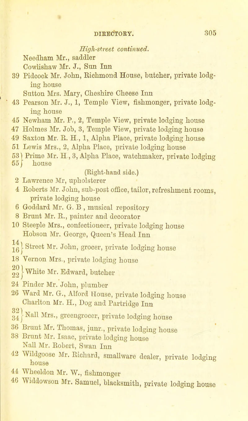 High-street continued. Needham Mr., saddler Cowlishaw Mr. J., Sim Inn 39 Pidcook Mr. John, Richmond House, butcher, private lodg- ing house Sutton Mrs. Mary, Cheshire Cheese Inn ‘ 43 Pearson Mr. J., 1, Temple View, fishmonger, private lodg- ing house 45 Newham Mr. P., 2, Temple View, private lodging house 47 Holmes Mr. Job, 3, Temple View, private lodging house 49 Saxton Mr. R. H., 1, Alpha Place, private lodging house 51 Lewis Mrs., 2, Alpha Place, private lodging house 53) Prime Mr. H , 3, Alpha Place, watchmaker, private lodging 55j house (Right-hand side.) 2 Lawrence Mr, upholsterer 4 Roberts Mr. John, sub-post office, tailor, refreshment rooms, private lodging house 6 Goddard Mr. G. B , musical repository 8 Brunt Mr. R., painter and decorator 10 Steeple Mrs., confectioneer, private lodging house Hobson Mr. George, Queen’s Head Inn 14 \ 161 Street Mr. John, grocer, private lodging house 18 Vernon Mrs., private lodging house 29 j- White Mr. Edward, butcher 24 Pinder Mr. John, plumber 26 Ward Mr. G., Alford House, private lodging house Charlton Mr. H., Dog and Partridge Inn 32) 34 j Nall Mrs., greengrocer, private lodging house 36 Brunt Mr. Thomas, junr., private lodging house 38 Brunt Mr. Isaac, private lodging house Nall Mr. Robert, Swan Inn 12 Wildgoose Mr. Richard, smallware dealer, private lodging house 44 Wheoldon Mr. W., fishmonger 46 Widdowson Mr. Samuel, blacksmith, private lodging house