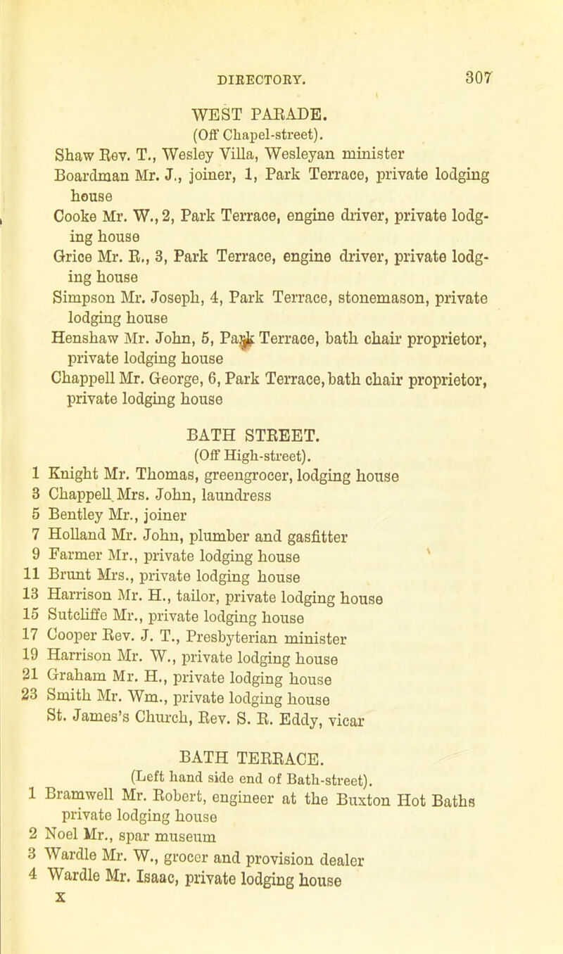 WEST PARADE. (Off Chapel-street). Shaw Rev. T., Wesley Villa, Wesleyan minister Boardman Mr. J., joiner, 1, Park Terrace, private lodging house Cooke Mr. W.,2, Park Terrace, engine driver, private lodg- ing house Grice Mr. R,, 3, Park Terrace, engine driver, private lodg- ing house Simpson Mr. Joseph, 4, Park Terrace, stonemason, private lodging house Henshaw Mr. John, 5, PajjJt Terrace, bath chair proprietor, private lodging house Chappell Mr. George, 6, Park Terrace, bath chair proprietor, private lodging house BATH STREET. (Off High-street). 1 Knight Mr. Thomas, greengrocer, lodging house 3 Chappell Mrs. John, laundress 5 Bentley Mr., joiner 7 Holland Mr. John, plumber and gasfitter 9 Farmer Mr., private lodging house 11 Brunt Mrs., private lodging house 13 Harrison Mr. H., tailor, private lodging house 15 Sutcliffe Mr., private lodging house 17 Cooper Rev. J. T., Presbyterian minister 19 Harrison Mr. W., private lodging house 21 Graham Mr. H., private lodging house 23 Smith Mr. Wm., private lodging house St. James’s Chiu-ch, Rev. S. R. Eddy, vicar BATH TERRACE. (Left hand side end of Bath-street). 1 Bramwell Mr. Robert, engineer at the Buxton Hot Baths private lodging house 2 Noel Mr., spar museum ■i Wardle Mr. W., grocer and provision dealer 4 Wardle Mr. Isaac, private lodging house x