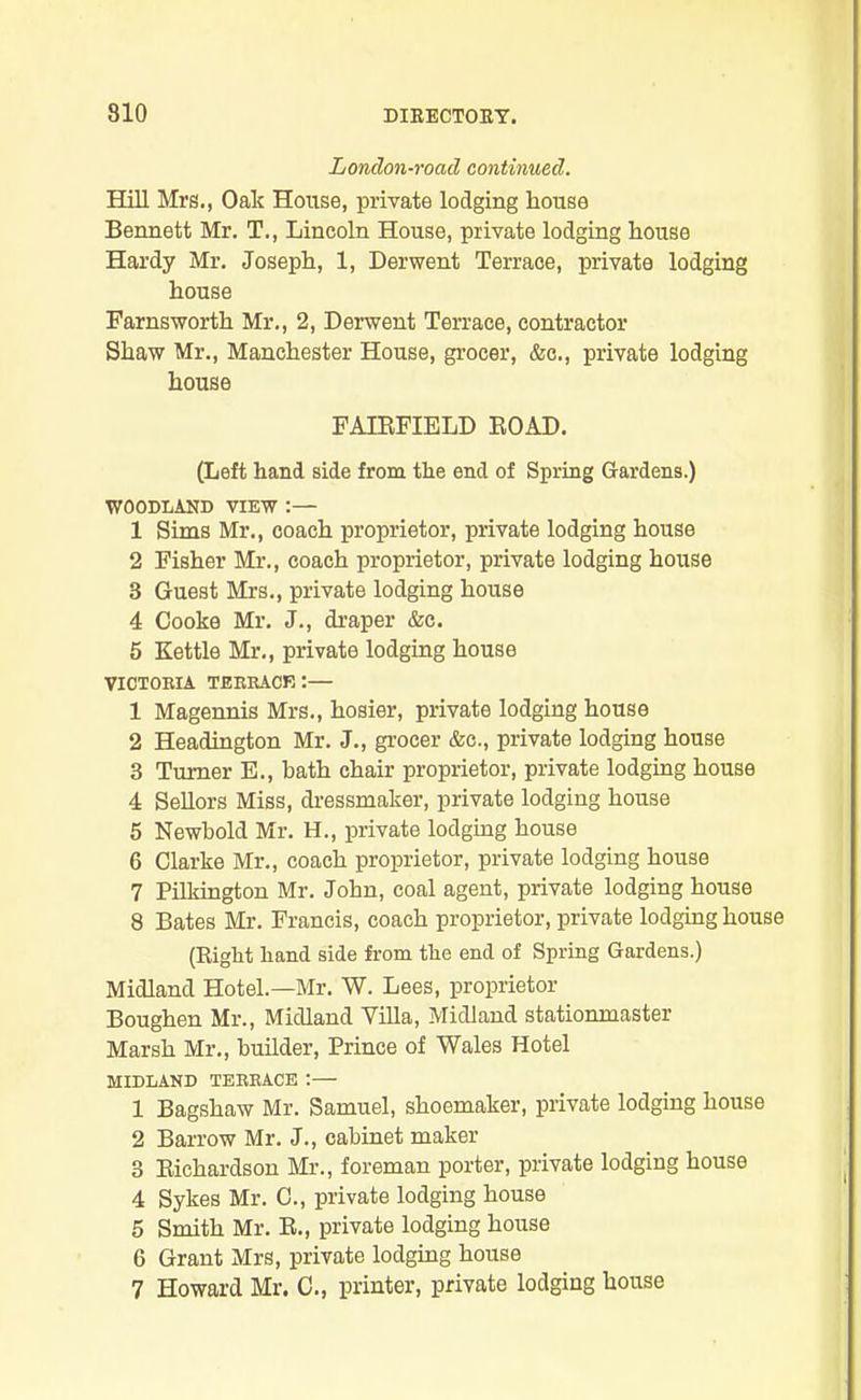 London-roacl continued. Hill Mrs., Oak House, private lodging house Bennett Mr. T., Lincoln House, private lodging house Hardy Mr. Joseph, 1, Derwent Terrace, private lodging house Farnsworth Mr., 2, Derwent Terrace, contractor Shaw Mr., Manchester House, grocer, &c., private lodging house FAIRFIELD ROAD. (Left hand side from the end of Spring Gardens.) WOODLAND VIEW :— 1 Sims Mr., coach proprietor, private lodging house 2 Fisher Mr., coach proprietor, private lodging house 3 Guest Mrs., private lodging house 4 Cooke Mr. J., draper &c. 5 Kettle Mr., private lodging house VICTORIA TERRACE :— 1 Magennis Mrs., hosier, private lodging house 2 Headington Mr. J., grocer &c., private lodging house 3 Turner E., bath chair proprietor, private lodging house 4 Sellors Miss, dressmaker, private lodging house 5 Newbold Mr. H., private lodging house 6 Clarke Mr., coach proprietor, private lodging house 7 Pilkington Mr. John, coal agent, private lodging house 8 Bates Mr. Francis, coach proprietor, private lodging house (Right hand side from the end of Spring Gardens.) Midland Hotel.—Mr. W. Lees, proprietor Boughen Mr., Midland Villa, Midland stationmaster Marsh Mr., builder, Prince of Wales Hotel MIDLAND TERRACE:— 1 Bagshaw Mr. Samuel, shoemaker, private lodging house 2 Barrow Mr. J., cabinet maker 3 Richardson Mr., foreman porter, private lodging house 4 Sykes Mr. C., private lodging house 5 Smith Mr. R., private lodging house 6 Grant Mrs, private lodging house 7 Howard Mr. C., printer, private lodging house