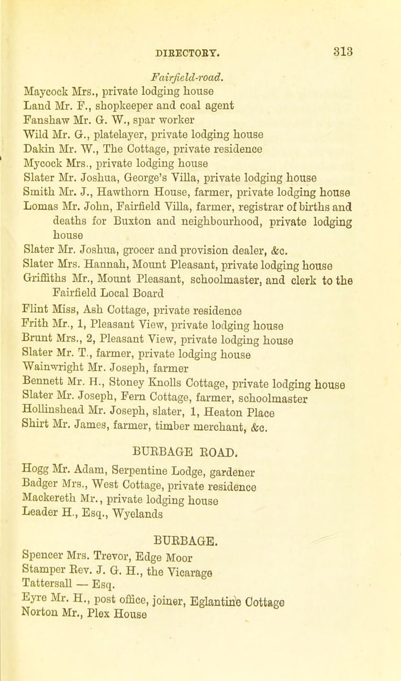 Fairfield-road. Maycock Mrs., private lodging house Land Mr. F., shopkeeper and coal agent Fanshaw Mr. G. W., spar worker Wild Mr. G., platelayer, private lodging house Dakin Mr. W., The Cottage, private residence Mycock Mrs., private lodging house Slater Mr. Joshua, George’s Villa, private lodging house Smith Mr. J., Hawthorn House, farmer, private lodging house Lomas Mr. John, Fairfield Villa, farmer, registrar of births and deaths for Buxton and neighbourhood, private lodging house Slater Mr. Joshua, grocer and provision dealer, &c. Slater Mrs. Hannah, Mount Pleasant, private lodging house Griffiths Mr., Mount Pleasant, schoolmaster, and clerk to the Fairfield Local Board Flint Miss, Ash Cottage, private residence Frith Mr., 1, Pleasant View, private lodging house Brunt Mrs., 2, Pleasant View, private lodging house Slater Mr. T., farmer, private lodging house Wainwright Mr. Joseph, farmer Bennett Mr. H., Stoney Knolls Cottage, private lodging house Slater Mr. Joseph, Fern Cottage, farmer, schoolmaster HoUinshead Mr. Joseph, slater, 1, Heaton Place Shirt Mr. James, farmer, timber merchant, &c. BURBAGE ROAD. Hogg Mr. Adam, Serpentine Lodge, gardener Badger Mrs., West Cottage, private residence Mackereth Mr., private lodging house Leader H., Esq., Wyelands BURBAGE. Spencer Mrs. Trevor, Edge Moor Stamper Rev. J. G. H., the Vicarage Tattersall — Esq. Eyre Mr. H., post office, joiner, Eglantine Cottage Norton Mr., Plex House