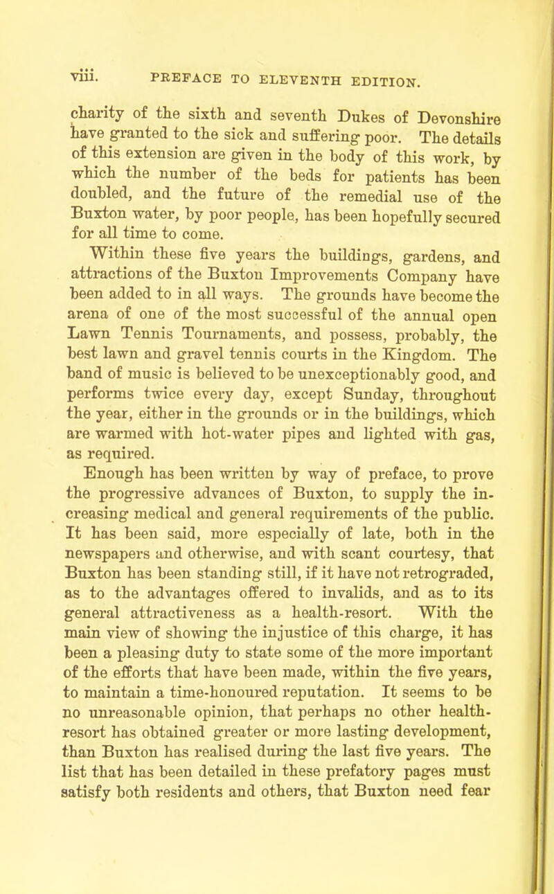 charity of the sixth and seventh Dukes of Devonshire have granted to the sick and suffering poor. The details of this extension are given in the body of this work, by which the number of the beds for patients has been doubled, and the future of the remedial use of the Buxton water, by poor people, has been hopefully secured for all time to come. Within these five years the buildings, gardens, and attractions of the Buxton Improvements Company have been added to in all ways. The grounds have become the arena of one of the most successful of the annual open Lawn Tennis Tournaments, and possess, probably, the best lawn and gravel tennis courts in the Kingdom. The band of music is believed to be unexceptionably good, and performs twice every day, except Sunday, throughout the year, either in the grounds or in the buildings, which are warmed with hot-water pipes and lighted with gas, as required. Enough has been written by way of preface, to prove the progressive advances of Buxton, to supply the in- creasing medical and general requirements of the public. It has been said, more especially of late, both in the newspapers and otherwise, and with scant courtesy, that Buxton has been standing still, if it have not retrograded, as to the advantages offered to invalids, and as to its general attractiveness as a health-resort. With the main view of showing the injustice of this charge, it has been a pleasing duty to state some of the more important of the efforts that have been made, within the five years, to maintain a time-honoured reputation. It seems to be no unreasonable opinion, that perhaps no other health- resort has obtained greater or more lasting development, than Buxton has realised during the last five years. The list that has been detailed in these prefatory pages must satisfy both residents and others, that Buxton need fear