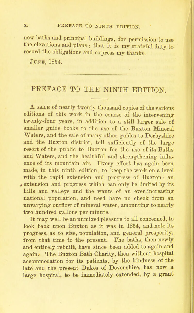 new baths ancl principal buildings, for permission to use the elevations and plans ; that it is my grateful duty to record the obligations and express my thanks. June, 1854. PREFACE TO THE NINTH EDITION. A sale of nearly twenty thousand copies of the various editions of this work in the course of the intervening twenty-four years, in addition to a still larger sale of smaller guide books to the use of the Buxton Mineral Waters, and the sale of many other guides to Derbyshire and the Buxton district, tell sufficiently of the large resort of the public to Buxton for the use of its Baths and Waters, and the healthful and strengthening influ- ence of its mountain air. Every effort has again been made, in this ninth edition, to keep the work on a level with the rapid extension and progress of Buxton : an P extension and progress which can only be limited by its hills and valleys and the wants of an ever-increasing national population, and need have no check from an unvarying outflow of mineral water, amounting to nearly two hundred gallons per minute. It may well be an unmixed pleasure to all concerned, to look back upon Buxton as it was in 1854, and note its progress, as to size, population, and general prosperity, from that time to the present. The baths, then newly and entirely rebuilt, have since been added to again and again. The Buxton Bath Charity, then without hospital accommodation for its patients, by the kindness of the late and the present Dukes of Devonshire, has now a large hospital, to be immediately extended, by a grant