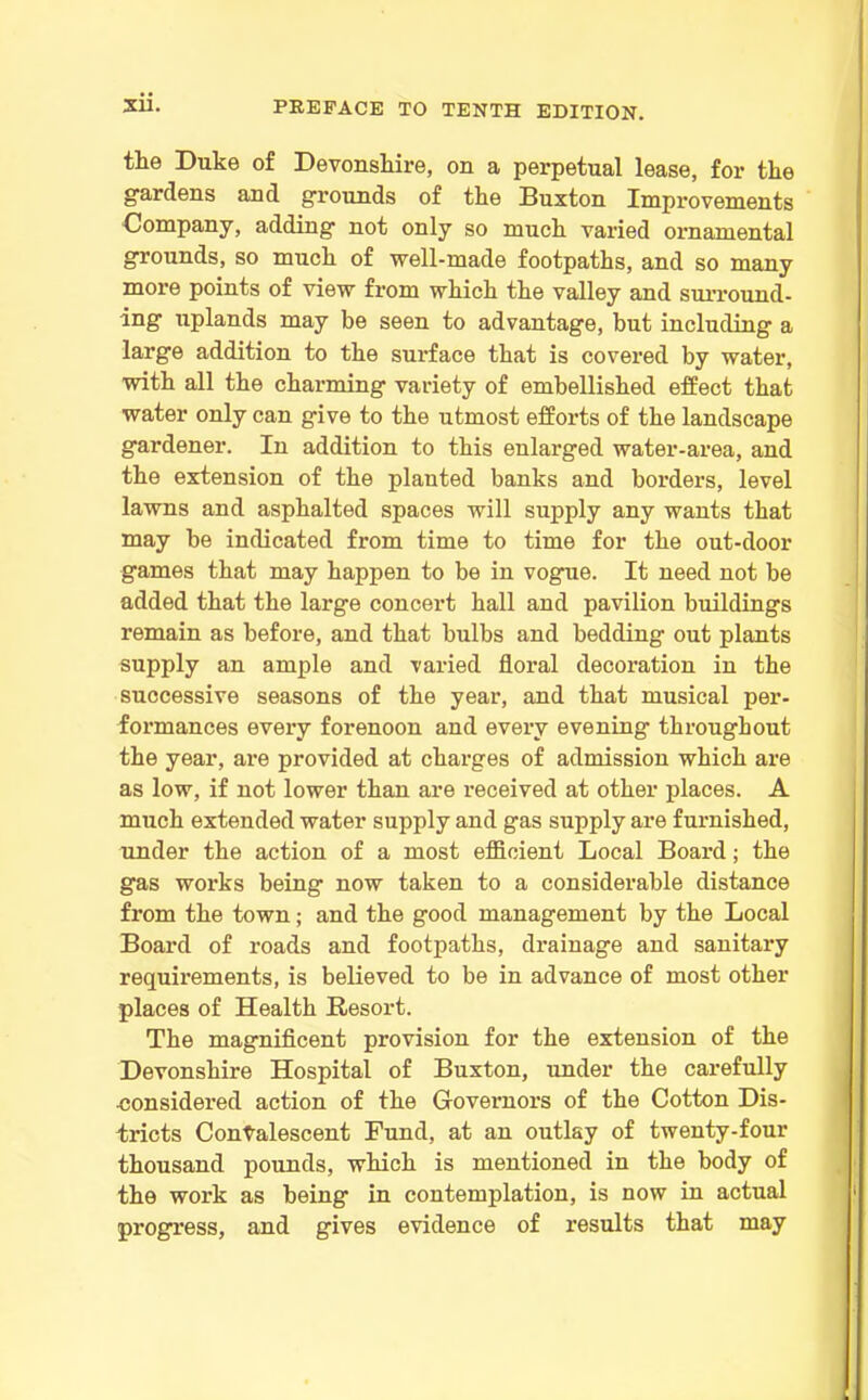 the Duke of Devonshire, on a perpetual lease, for the gardens and grounds of the Buxton Improvements Company, adding not only so much varied ornamental grounds, so much of well-made footpaths, and so many more points of view from which the valley and surround- ing uplands may be seen to advantage, but including a large addition to the surface that is covered by water, with all the charming variety of embellished effect that water only can give to the utmost efforts of the landscape gardener. In addition to this enlarged water-area, and the extension of the planted banks and borders, level lawns and asphalted spaces will supply any wants that may be indicated from time to time for the out-door games that may happen to be in vogue. It need not be added that the large concert hall and pavilion buildings remain as before, and that bulbs and bedding out plants supply an ample and varied floral decoration in the successive seasons of the year, and that musical per- formances every forenoon and every evening throughout the year, are provided at charges of admission which are as low, if not lower than are received at other places. A much extended water supply and gas supply are furnished, under the action of a most efficient Local Board; the gas works being now taken to a considerable distance from the town; and the good management by the Local Board of roads and footpaths, drainage and sanitary requirements, is believed to be in advance of most other places of Health Resort. The magnificent provision for the extension of the Devonshire Hospital of Buxton, under the carefully ■considered action of the Governors of the Cotton Dis- tricts Convalescent Fund, at an outlay of twenty-four thousand pounds, which is mentioned in the body of the work as being in contemplation, is now in actual progress, and gives evidence of results that may