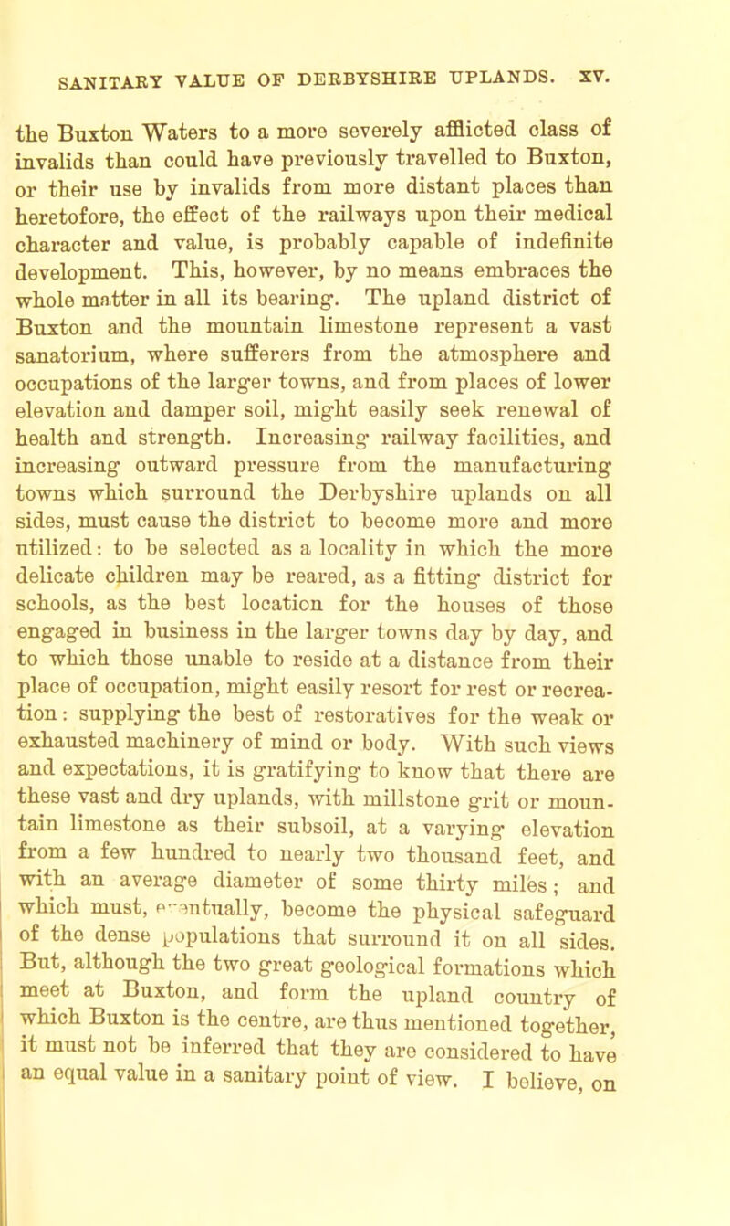 the Buxton Waters to a more severely afflicted class of invalids than could have previously travelled to Buxton, or their use by invalids from more distant places than heretofore, the effect of the railways upon their medical character and value, is probably capable of indefinite development. This, however, by no means embraces the whole matter in all its bearing. The upland district of Buxton and the mountain limestone represent a vast sanatorium, where sufferers from the atmosphere and occupations of the larger towns, and from places of lower elevation and damper soil, might easily seek renewal of health and strength. Increasing' railway facilities, and increasing outward pressure from the manufacturing towns which surround the Derbyshire uplands on all sides, must cause the district to become more and more utilized: to be selected as a locality in which the more delicate childi'en may be reared, as a fitting district for schools, as the best location for the houses of those engaged in business in the larger towns day by day, and to which those unable to reside at a distance from their place of occupation, might easily resort for rest or recrea- tion : supplying the best of restoratives for the weak or exhausted machinery of mind or body. With such views and expectations, it is gratifying to know that there are these vast and dry uplands, with millstone grit or moun- tain limestone as their subsoil, at a vai’ying elevation from a few hundred to nearly two thousand feet, and with an average diameter of some thirty miles; and which must, eventually, become the physical safeguard of the dense populations that surround it on all sides. But, although the two great geological formations which meet at Buxton, and form the upland country of j which Buxton is the centre, are thus mentioned together, it must not be inferred that they are considered to have an equal value in a sanitary point of view. I believe, on