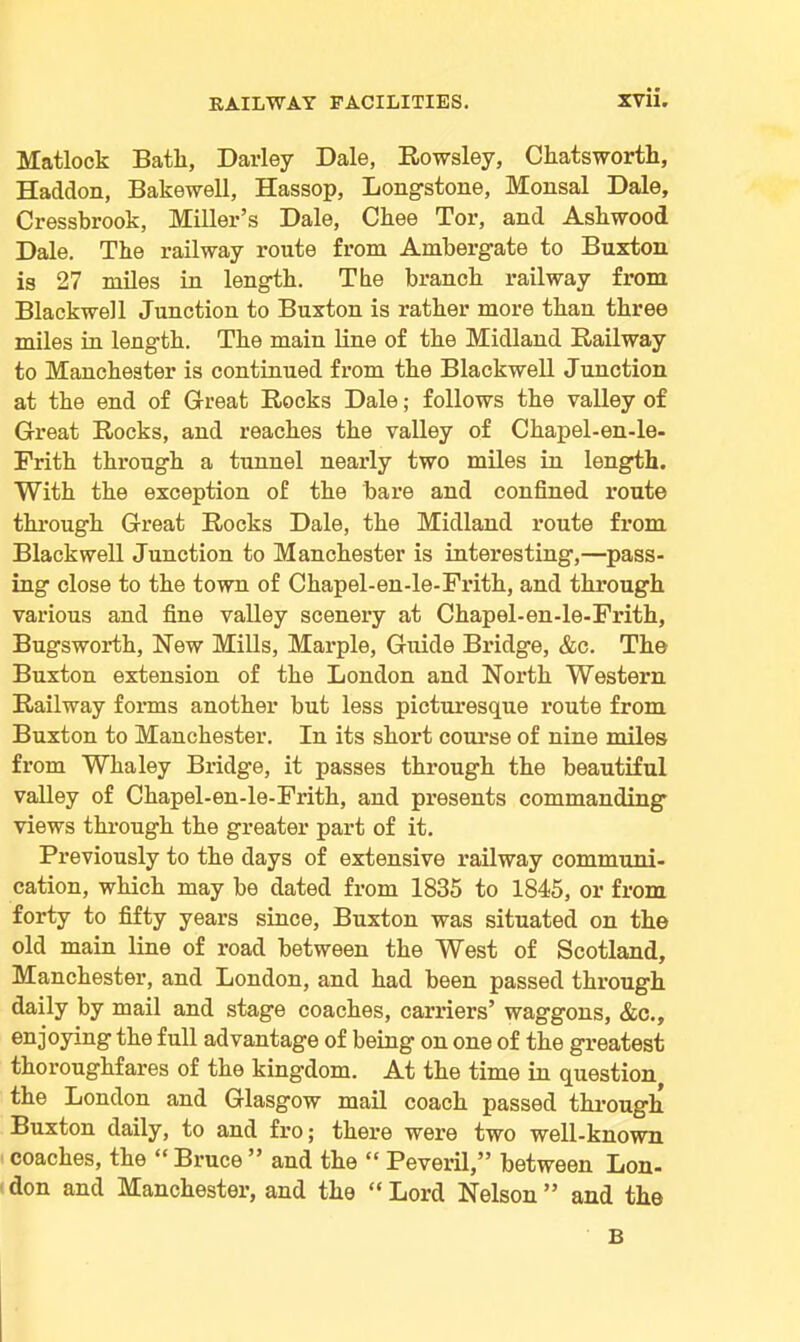 Matlock Batli, Parley Dale, Rowsley, Chatsworth, Haddon, Bakewell, Hassop, Long-stone, Monsal Dale, Cressbrook, Miller’s Dale, Cbee Tor, and Asliwood Dale. The railway route from Ambergate to Buxton is 27 miles in length. The branch railway from Blackwell Junction to Buxton is rather more than three miles in length. The main line of the Midland Railway to Manchester is continued from the Blackwell Junction at the end of Great Rocks Dale; follows the valley of Great Rocks, and reaches the valley of Chapel-en-le- Frith through a tunnel nearly two miles in length. With the exception of the bare and confined route through Great Rocks Dale, the Midland route from Blackwell Junction to Manchester is interesting,—pass- ing close to the town of Chapel-en-le-Frith, and through various and fine valley scenery at Chapel-en-le-Frith, Bugsworth, New Mills, Marple, Guide Bridge, &c. The Buxton extension of the London and North Western Railway forms another but less picturesque route from Buxton to Manchester. In its short course of nine miles from Whaley Bridge, it passes through the beautiful valley of Chapel-en-le-Frith, and presents commanding views through the greater part of it. Previously to the days of extensive railway communi- cation, which may be dated from 1835 to 1845, or from forty to fifty years since, Buxton was situated on the old main line of road between the West of Scotland, Manchester, and London, and had been passed through daily by mail and stage coaches, carriers’ waggons, &c., enjoying the full advantage of being on one of the greatest thoroughfares of the kingdom. At the time in question the London and Glasgow mail coach passed through Buxton daily, to and fro; there were two well-known coaches, the “ Bruce ” and the “ Peveril,” between Lon- don and Manchester, and the “ Lord Nelson ” and the B