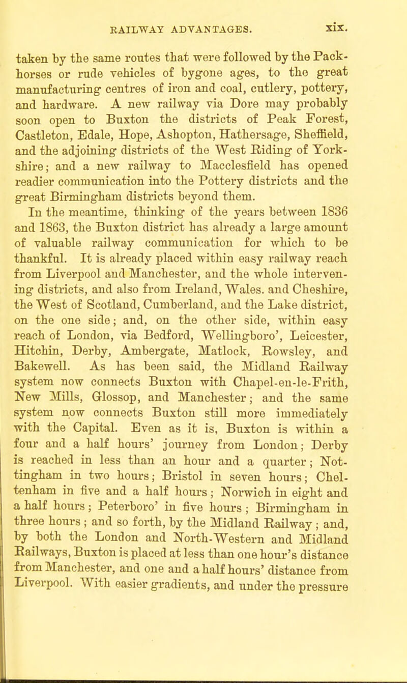 taken by tbe same routes that were followed by tbe Pack- horses or rude vehicles of bygone ages, to the great manufacturing centres of iron and coal, cutlery, pottery, and hardware. A new railway via Dore may probably soon open to Buxton the districts of Peak Forest, Castleton, Edale, Hope, Ashopton, Hathersage, Sheffield, and the adjoining districts of the West Riding- of York- shire; and a new railway to Macclesfield has opened readier communication into the Pottery districts and the great Birmingham districts beyond them. In the meantime, thinking of the years between 1836 and 1863, the Buxton district has already a large amount of valuable railway communication for which to be thankful. It is already placed within easy railway reach from Liverpool and Manchester, and the whole interven- ing districts, and also from Ireland, Wales, and Cheshire, the West of Scotland, Cumberland, and the Lake district, on the one side; and, on the other side, within easy reach of London, via Bedford, Wellingboro’, Leicester, Hitchin, Derby, Ambergate, Matlock, Rowsley, and Bakewell. As has been said, the Midland Railway system now connects Buxton with Chapel-en-le-Frith, New Mills, Glossop, and Manchester; and the same system now connects Buxton still more immediately with the Capital. Even as it is, Buxton is within a four and a half hours’ journey from London; Derby is reached in less than an hour and a quarter; Not- tingham in two hours; Bristol in seven hours; Chel- tenham in five and a half hours; Norwich in eight and a half hours; Peterboro’ in five hours ; Birmingham in three hours ; and so forth, by the Midland Railway ; and, by both the London and North-Western and Midland Railways, Buxton is placed at less than one hour’s distance from Manchester, and one and a half hours’ distance from Liverpool. With easier gradients, and under the pressure