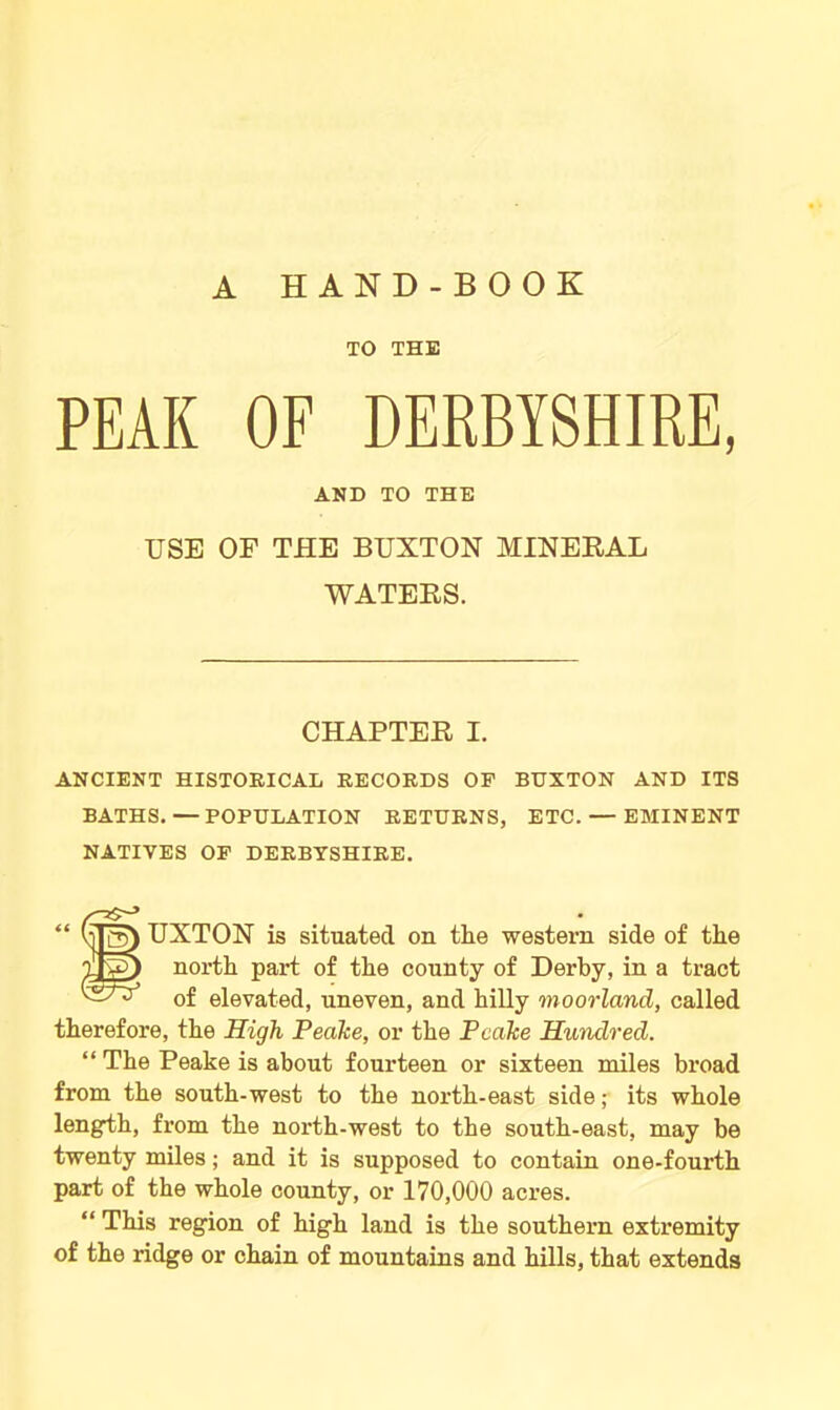 A HAND-BOOK TO THE PEAK OF DERBYSHIRE, AND TO THE USE OF THE BUXTON MINERAL WATERS. CHAPTER I. ANCIENT HISTORICAL RECORDS OF BUXTON AND ITS BATHS. — POPULATION RETURNS, ETC. — EMINENT NATIVES OF DERBYSHIRE. “ UXTON is situated on the western side of the Tig) north part of the county of Derby, in a tract of elevated, uneven, and hilly moorland, called therefore, the High Peake, or the Peake Hundred. “ The Peake is about fourteen or sixteen miles broad from the south-west to the north-east side; its whole length, from the north-west to the south-east, may be twenty miles; and it is supposed to contain one-fourth part of the whole county, or 170,000 acres. “ This region of high land is the southern extremity of the ridge or chain of mountains and hills, that extends