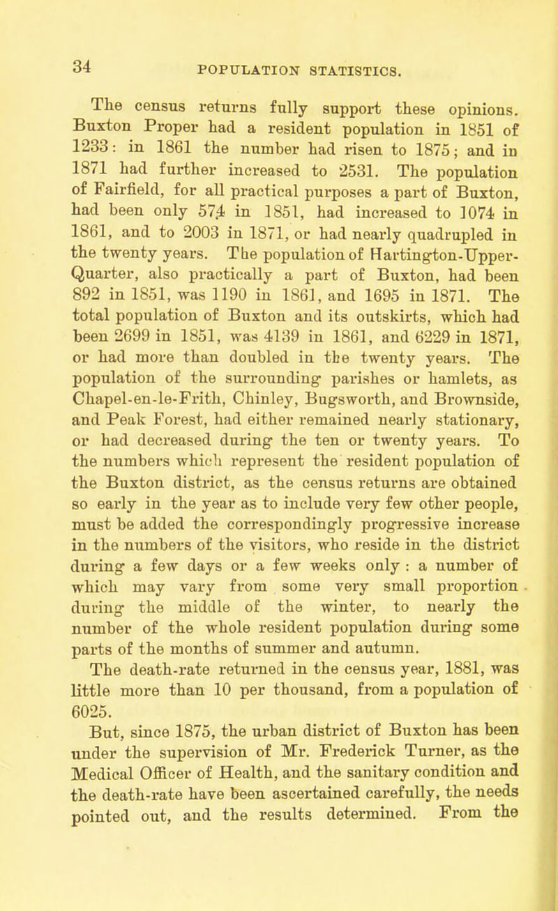 The census returns fully support these opinions. Buxton Proper had a resident population in 1851 of 1233: in 1861 the number had risen to 1875; and in 1871 had further increased to 2531. The population of Fairfield, for all practical purposes a part of Buxton, had been only 57.4 in 1851, had increased to 1074 in 1861, and to 2003 in 1871, or had nearly quadrupled in the twenty years. Tbe population of Hartington-TJpper- Quarter, also practically a part of Buxton, had been 892 in 1851, was 1190 in 1861, and 1695 in 1871. The total population of Buxton and its outskirts, which had been 2699 in 1851, was 4139 in 1861, and 6229 in 1871, or had more than doubled in tbe twenty years. The population of the surrounding parishes or hamlets, as Chapel-en-le-Frith, Chinley, Bugsworth, and Brownskle, and Peak Forest, had either remained nearly stationary, or had decreased during the ten or twenty years. To the numbers which represent the resident population of the Buxton district, as the census returns are obtained so early in the year as to include very few other people, must be added the correspondingly progressive increase in the numbers of the visitors, who reside in the district during a few days or a few weeks only : a number of which may vary from some very small proportion during the middle of the winter, to nearly the number of the whole resident population during some parts of the months of summer and autumn. The death-rate returned in the census year, 1881, was little more than 10 per thousand, from a population of 6025. But. since 1875, the urban district of Buxton has been under the supervision of Mr. Frederick Turner, as the Medical Officer of Health, and the sanitary condition and the death-rate have been ascertained carefully, the needs pointed out, and the results determined. From the