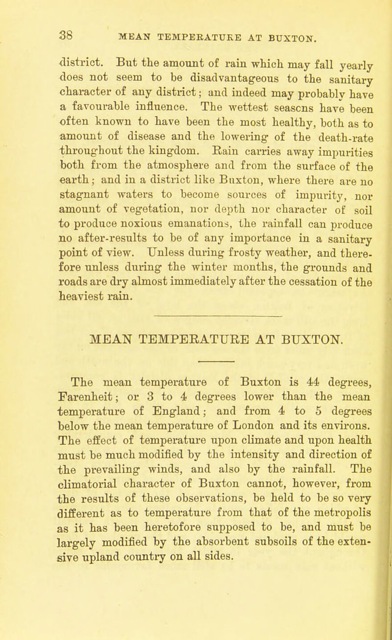 MEAN TEMPERATURE AT BUXTON. district. But the amount of ram which may fall yearly does not seem to be disadvantageous to the sanitary character of any district; and indeed may probably have a favourable influence. The wettest seasons have been often known to have been the most healthy, both as to amount of disease and the lowering of the death-rate throughout the kingdom. Bain carries away impurities both from the atmosphere and from the surface of the earth; and in a district like Buxton, where there are no stagnant waters to become sources of impurity, uor amount of vegetation, nor depth nor character of soil to produce noxious emanations, the rainfall can produce no after-results to be of any importance in a sanitary point of view. Unless during frosty weather, and there- fore unless during the winter months, the grounds and roads are dry almost immediately after the cessation of the heaviest rain. MEAN TEMPEBATURE AT BUXTON. The mean temperature of Buxton is 44 degrees, Farenheit; or 3 to 4 degrees lower than the mean temperature of England; and from 4 to 5 degrees below the mean temperature of London and its environs. The effect of temperature upon climate and upon health must be much modified by the intensity and direction of the prevailing winds, and also by the rainfall. The climatorial character of Buxton cannot, however, from the results of these observations, be held to be so very different as to temperature from that of the metropolis as it has been heretofore supposed to be, and must be largely modified by the absorbent subsoils of the exten- sive upland countiy on all sides.