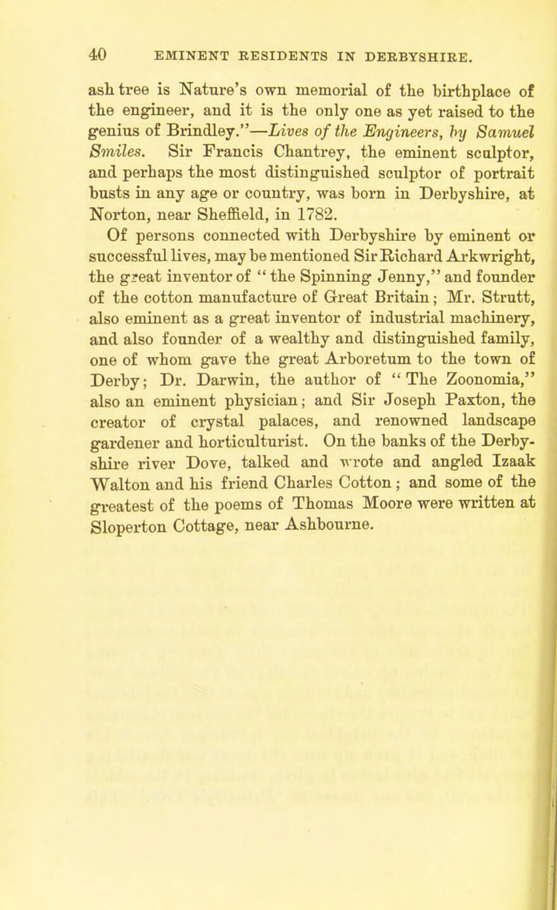 ash tree is Nature’s own memorial of the birthplace of the engineer, and it is the only one as yet raised to the genius of Brindley.”—Lives of the Engineers, by Samuel Smiles. Sir Francis Chantrey, the eminent sculptor, and perhaps the most distinguished sculptor of portrait busts in any age or country, was born in Derbyshire, at Norton, near Sheffield, in 1782. Of persons connected with Derbyshire by eminent or successful lives, may be mentioned Sir Richard Arkwright, the great inventor of “ the Spinning Jenny,” and founder of the cotton manufacture of Great Britain; Mr. Strutt, also eminent as a great inventor of industrial machinery, and also founder of a wealthy and distinguished family, one of whom gave the great Arboretum to the town of Derby; Dr. Darwin, the author of “The Zoonomia,” also an eminent physician; and Sir Joseph Paxton, the creator of crystal palaces, and renowned landscape gardener and horticulturist. On the banks of the Derby- shire river Dove, talked and wrote and angled Izaak Walton and his friend Charles Cotton; and some of the greatest of the poems of Thomas Moore were written at Sloperton Cottage, near Ashbourne.