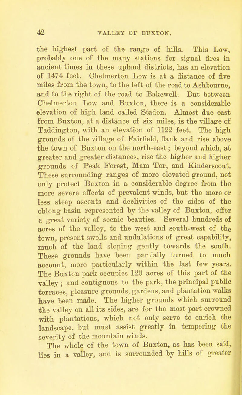 the highest part of the range of hills. This Low, probably one of the many stations for signal fires in ancient times in these upland districts, has an elevation of 1474 feet. Chelmerton Low is at a distance of five miles from the town, to the left of the road to Ashbourne, and to the right of the road to Bakewell. But between Chelmerton Low and Buxton, there is a considerable elevation of high land called Stadon. Almost due east from Buxton, at a distance of six miles, is the village of Taddington, with an elevation of 1122 feet. The high grounds of the village of Fairfield, flank and rise above the town of Buxton on the north-east; beyond which, at greater and greater distances, rise the higher and higher grounds of Peak Forest, Mam Tor, and Kinderscout. These surrounding ranges of more elevated ground, not only protect Buxton in a considerable degree from the more severe effects of prevalent winds, but the more or less steep ascents and declivities of the sides of the oblong basin represented by the valley of Buxton, offer a great variety of scenic beauties. Several hundreds of acres of the valley, to the west and south-west of the town, present swells and undulations of great capability, much of the land sloping gently towards the south. These grounds have been partially turned to much account, more particularly within the last few years. The Buxton park occupies 120 acres of this part of the valley ; and contiguous to the park, the principal public terraces, pleasure grounds, gardens, and plantation walks have been made. The higher grounds which surround the valley on all its sides, are for the most part crowned with plantations, which not only serve to enrich the landscape, but must assist greatly in tempering the severity of the mountain winds. The whole of the town of Buxton, as has been said, lies in a valley, and is surrounded by hills of greater
