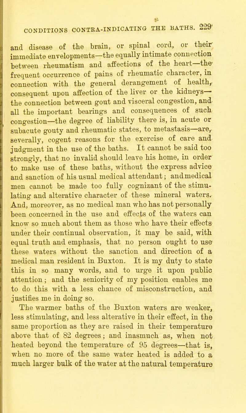 and disease of the brain, or spinal. cord, or their immediate envelopments—the equally intimate connection between rheumatism and affections of the heart the’ frequent occurrence of pains of rheumatic chai'acter, in connection with the general derangement of health,- consequent upon affection of the liver or the kidneys— the connection between gout and visceral congestion, and all the important bearing's and consequences of such congestion—the degree of liability there is, in acute or subacute gouty and rheumatic states, to metastasis are,- severally, cogent reasons for the exercise of care and judgment in the use of the baths. It cannot be said too strongly, that no invalid should leave his home, in order to make use of these baths, without the express advice and sanction of his usual medical attendant; and medical men cannot be made too fully cognizant of the stimu- lating and alterative character of these mineral waters. And, moreover, as no medical man who has not personally been concerned in the use and effects of the waters can know so much about them as those who have their effects under their continual observation, it may be said, with equal truth and emphasis, that no person ought to use these waters without the sanction and direction of a medical man resident in Buxton. It is my duty to state this in so many words, and to urge it upon public attention; and the seniority of my position enables me to do this with a less chance of misconstruction, and justifies me in doing so. The warmer baths of the Buxton waters are weaker, less stimulating, and less alterative in their effect, in the same proportion as they are raised in their temperature above that of 82 degrees; and inasmuch as, when not heated beyond the temperature of 95 degrees—that is, when no more of the same water heated is added to a much larger bulk of the water at the natural temperature