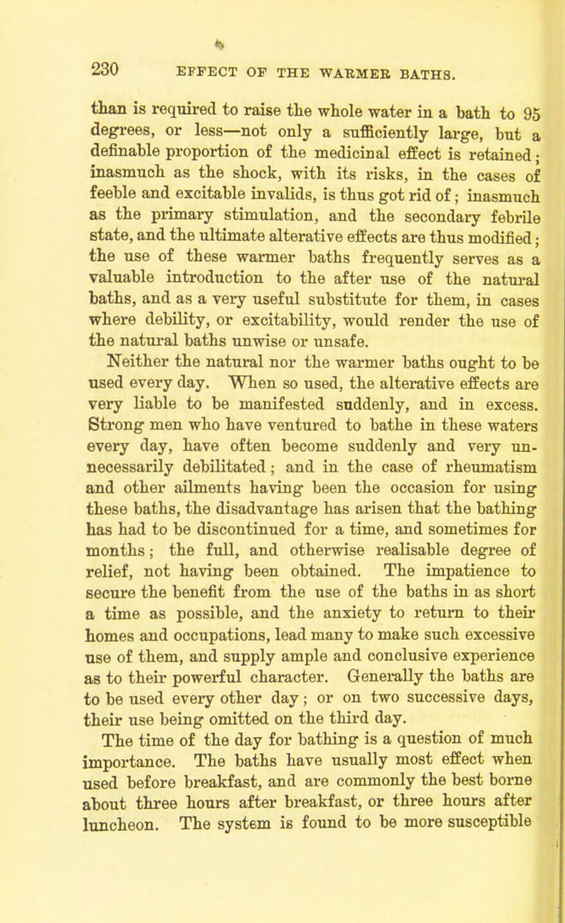 EFFECT OF THE WARMER BATHS. than is required to raise the whole water in a bath to 95 degrees, or less—not only a sufficiently large, but a definable proportion of the medicinal effect is retained; inasmuch as the shock, with its risks, in the cases of feeble and excitable invalids, is thus got rid of; inasmuch as the primary stimulation, and the secondary febrile state, and the ultimate alterative effects are thus modified; the use of these warmer baths frequently serves as a valuable introduction to the after use of the natural baths, and as a very useful substitute for them, in cases where debility, or excitability, would render the use of the natural baths unwise or unsafe. Neither the natural nor the warmer baths ought to be used every day. When so used, the alterative effects are very liable to be manifested suddenly, and in excess. Strong men who have ventured to bathe in these waters every day, have often become suddenly and very un- necessarily debilitated; and in the case of rheumatism and other ailments having been the occasion for using these baths, the disadvantage has arisen that the bathing has had to be discontinued for a time, and sometimes for months; the full, and otherwise realisable degree of relief, not having been obtained. The impatience to secure the benefit from the use of the baths in as short a time as possible, and the anxiety to return to their homes and occupations, lead many to make such excessive use of them, and supply ample and conclusive experience as to their powerful character. Generally the baths are to be used every other day; or on two successive days, their use being omitted on the third day. The time of the day for bathing is a question of much importance. The baths have usually most effect when used before breakfast, and are commonly the best borne about three hours after breakfast, or three hours after luncheon. The system is found to be more susceptible