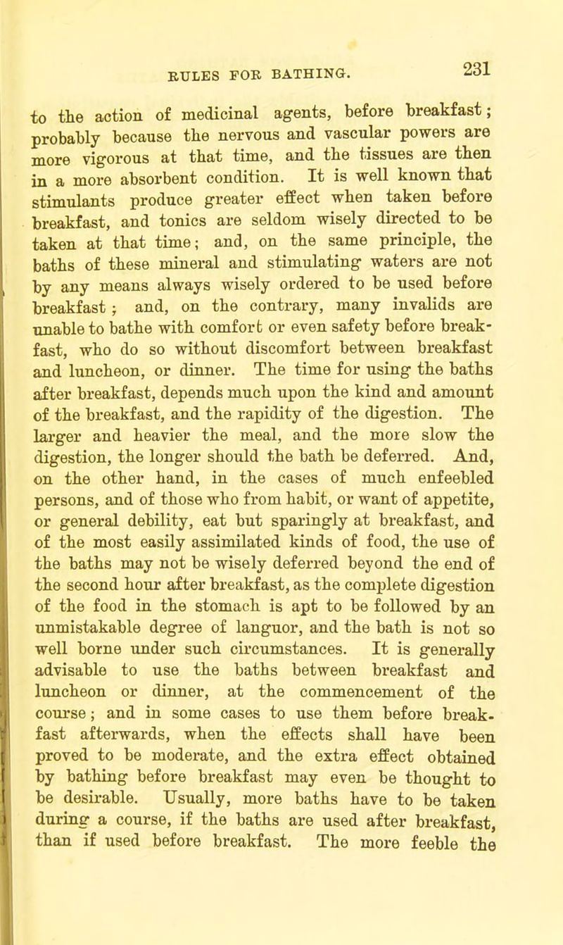 to tlie action of medicinal agents, before breakfast; probably because the nervous and vascular powers are more vigorous at that time, and tbe tissues are then in a more absorbent condition. It is well known that stimulants produce greater effect when taken before breakfast, and tonics are seldom wisely directed to be taken at that time; and, on the same principle, the baths of these mineral and stimulating waters are not by any means always wisely ordered to be used before breakfast ; and, on the contrary, many invalids are unable to bathe with comfort or even safety before break- fast, who do so without discomfort between breakfast and luncheon, or dinner. The time for using the baths after breakfast, depends much upon the kind and amount of the breakfast, and the rapidity of the digestion. The larger and heavier the meal, and the more slow the digestion, the longer should the bath be deferred. And, on the other hand, in the cases of much enfeebled persons, and of those who from habit, or want of appetite, or general debility, eat but sparingly at breakfast, and of the most easily assimilated kinds of food, the use of the baths may not be wisely deferred beyond the end of the second hour after breakfast, as the complete digestion of the food in the stomach is apt to be followed by an unmistakable degree of languor, and the bath is not so well borne under such circumstances. It is generally advisable to use the baths between breakfast and luncheon or dinner, at the commencement of the course; and in some cases to use them before break- fast afterwards, when the effects shall have been proved to be moderate, and the extra effect obtained by bathing before breakfast may even be thought to be desirable. Usually, more baths have to be taken t during a course, if the baths are used after breakfast, I than if used before breakfast. The more feeble the
